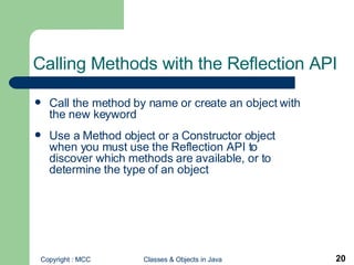 Calling Methods with the Reflection API  Call the method by name or create an object with the new keyword Use a Method object or a Constructor object when you must use the Reflection API to discover which methods are available, or to determine the type of an object 