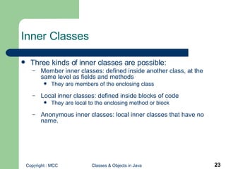 Inner Classes  Three kinds of inner classes are possible: Member inner classes:   defined inside another class, at the same level as fields and methods They are members of the enclosing class Local inner classes:   defined inside blocks of code They are local to the enclosing method or block Anonymous inner classes: local inner classes that have no name.  