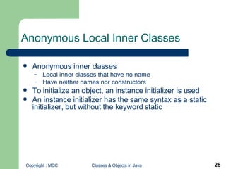 Anonymous Local Inner Classes  Anonymous inner classes Local inner classes that have no name Have neither names nor constructors To initialize an object, an instance initializer is used An instance initializer has the same syntax as a static initializer, but without the keyword static 