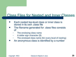 Class Files for Nested and Inner Classes Each nested top-level class or inner class is stored in its own .class file The filename generated for .class files consists of  The enclosing class name A dollar sign character ($)  The enclosed class name (for every level of nesting) An anonymous class is identified by a number   