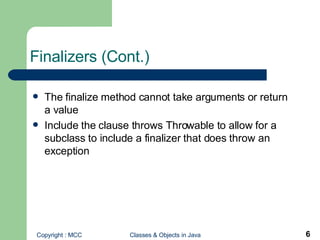 Finalizers (Cont.) The finalize method cannot take arguments or return a value Include the clause throws Throwable to allow for a subclass to include a finalizer that does throw an exception 