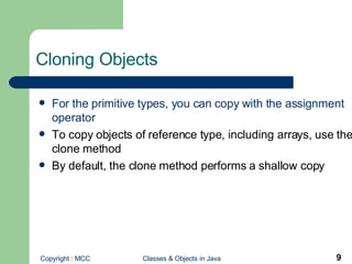 Cloning Objects   For the primitive types, you can copy with the assignment operator To copy objects of reference type, including arrays, use the clone method By default, the clone method performs a shallow copy 