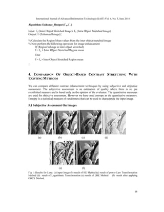 International Journal of Advanced Information Technology (IJAIT) Vol. 4, No. 3, June 2014
18
Algorithm: Enhance_Output (I’
a, I’
ε )
Input: I’
a (Inter Object Stretched Image), I’
ε (Intra Object Stretched Image)
Output: I’
(Enhanced Image){
% Calculate the Region Mean values from the inter object stretched image
% Now perform the following operation for image enhancement
If (Region belongs to inter object stretched)
I’
= I’
a + Inter Object Stretched Region mean
Else
I’
= I’
a - Inter Object Stretched Region mean
}
4. COMPARISON OF OBJECT-BASED CONTRAST STRETCHING WITH
EXISTING METHODS
We can compare different contrast enhancement techniques by using subjective and objective
assessment. The subjective assessment is an estimation of quality where there is no pre
established measure and is based only on the opinion of the evaluator. The quantitative measures
are used for objective assessment. However we have used entropy as the quantitative measures.
Entropy is a statistical measure of randomness that can be used to characterize the input image.
5.1 Subjective Assessment On Images
(a) (b) (c) (d)
(e) (f)
Fig 1: Results for Lena: (a) input Image (b) result of HE Method (c) result of power Law Transformation
Method (d) result of Logarithmic Transformation (e) result of LHE Method (f) result after applying
OBCS Method.
 
