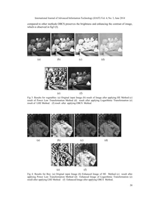 International Journal of Advanced Information Technology (IJAIT) Vol. 4, No. 3, June 2014
20
compared to other methods OBCS preserves the brightness and enhancing the contrast of image,
which is observed in fig3 (f).
(a) (b) (c) (d)
(e) (f)
Fig 3: Results for vegetables: (a) Original input Image (b) result of Image after applying HE Method (c)
result of Power Law Transformation Method (d) result after applying Logarithmic Transformation (e)
result of LHE Method (f) result after applying OBCS Method
(a) (b) (c) (d)
(e) (f)
Fig 4: Results for Boy: (a) Original input Image (b) Enhanced Image of HE Method (c) result after
applying Power Law Transformation Method (d) Enhanced Image of Logarithmic Transformation (e)
result after applying LHE Method (f) Enhanced Image after applying OBCS Method.
 