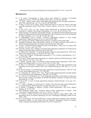 International Journal of Advanced Information Technology (IJAIT) Vol. 4, No. 3, June 2014
22
REFERENCES
[1] J. M. Gauch, “Investigations of image contrast space defined by variations on histogram
equalization,” in Proc. CVGIP: Grap. Models Image Process., Jul. 1992, pp. 269–280.
[2] J. A. Stark, “Adaptive image contrast enhancement usign generalizations of histogram equalization,”
IEEE Trans. Image Process., vol. 9, no. 5, pp. 889–896, May 2000.
[3] Y.Wang, Q. Chen, and B. Zhang, “Image enhancement based on equal area dualistic sub-image
histogram equalization method,” IEEE Trans. Consum. Electron., vol. 45, no. 1, pp. 68–75, Feb.
1999.
[4] H. Zhu, F.H.Y. Chan, F.K. Lam, “Image contrast enhancement by constrained local histogram
equalization,” Computer Vision Image Understanding, vol. 73, no. 2, pp. 281-290, Feb. 1999.
[5] Joung-Youn Kim, Lee-Sup Kim, and Seung-Ho Hwang, “An Advanced Contrast Enhancement using
Partially Overlapped Sub-block Histogram Equalization,” IEEE Transactions on Circuits and Systems
for Video Technology, vol. 11, no. 4, pp. 475-484, Apr. 2001.
[6] S. Mukhopadhyay and B. Chanda, “multiscale morphological approach to local contrast
enhancement,” Signal Processing, vol. 80, no. 4, pp. 685-696, 2000.
[7] R.C. Gonzalez, R.E. Woods, “Digital Image Processing,” 3rd edition, Prentice Hall, 2008.
[8] Abdullah-Al-Wadud,M., Kabir, Md. Hasanul., Dewan, M. Ali Akber. and Chae, Oksam.(2007) “A
DynamicHistogram Equalization for Image Contrast Enhancement” IEEE 2007
[9] N. Otsu, “A threshold selection method from grey-level histograms,” IEEE Trans. on Systems, Man
and Cyb., vol. 9, no. 1, pp. 41-47, 1979.
[10] Iyad Jafar ,and Hao Ying,” Multilevel Component-Based Histogram Equalization for Enhancing the
Quality of Grayscale Images”, IEEE EIT, pp. 563-568, 2007.
[11] K. Mardia and T. Hainsworth, “A spatial thresholding method for image segmentation,” IEEE Trans.
Pattern Anal. Machine Intell., vol. 10, pp.919–927, Nov. 1988.
[12] F. Meyer and S. Beucher, “Morphological segmentation,” J. Vis. Commun. Image Represent., vol. 1,
pp. 21–46, Sept. 1990.
[13] J. M. Gauch, “Image segmentation and analysis via multiscale gradient watershed hierarchies,” IEEE
Trans. Img. Proc., vol. 8, no. 1, Jan. 1999.
[14] L. Najman, “Geodesic saliency of watershed contours and hierarchical segmentation,” IEEE Trans.
Pattern Anal. Machine Intell., vol. 18, no. 12, pp. 1163-1173, Dec. 1996.
[15] K. Haris, S. N. Efstratiadis, N. Maglaveras, A. K. Katsaggelos, "Hybrid image segmentation using
watersheds and fast region merging," IEEE Trans. Image Processing, pp. 1684-1699, vol. 7, no. 12,
1998.
[16] D. Shen, M. Huang, “A watershed-based image segmentation using JND property,” IEEE Int. Conf.
Acoust. Speech Signal Process Proc. 3:377-380, 2003.
[17] S. E. Hernandez, K. E. Barner, and Y. Yuan, “Region merging using homogeneity and edge integrity
for watershed-based image segmentation,” Opt. Eng., vol. 44, 2004.
[18] X. C. He, R. H. Y Chung and N. H. C. Yung “Watershed segmentation with boundary curvature ratio
based merging criterion,” Proceedings of IASTED International Conference on Signal and Image
Processing, pp. 7-12, 2007.
[19] N. Pal, S. Pal, “A review on image segmentation techniques,” Pattern Recognit., vol. 26, pp. 1277–
1294, 1993.
[20] J. -L. Stark, F. Murtagh, E. J. Candes and D. L. Donoho, “Gray and color image contrast enhancement
by curvelet transform,” IEEE Transactions on Image Processing, vol. 12, no. 6, 2003.
[21] A. Khellaf, A. Beghdadi, H. Dupoisot, “Entropic contrast enhancement,” IEEE Trans. Medical
Imaging, vol. 10, no.4, 1991.
[22] Aditi Majumder, Sandra Irani, “Perception Based Contrast Enhancement of Images,” ACM
Transactions on Applied Perception, vol. 4, no. 3, Article 17, Jul. 2007.
[23] P. G. Barten, “Contrast sensitivity of the human eye and its effects on image quality,” SPIE - The
International Society for Optical Engineering, P.O. Box 10 Bellingham Washington, ISBN 0-8194-
3496-5, 1999.
[24] Dr. A. Sri Krishna,G. Srinivasa Rao,M.Sravya “Contrast enhancement techniques using Histohram
Equalization methods on color images with poor lightning” International Journal of Computer
Science, Engineering and Applications (IJCSEA) Vol.3, No.4, August 2013
 