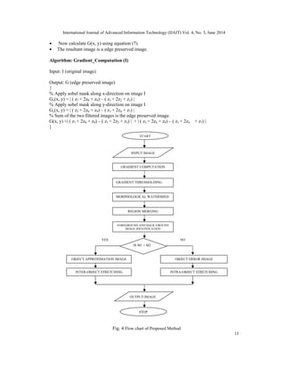 International Journal of Advanced Information Technology (IJAIT) Vol. 4, No. 3, June 2014
13
• Now calculate G(x, y) using equation (7).
• The resultant image is a edge preserved image.
Algorithm: Gradient_Computation (I)
Input: I (original image)
Output: G (edge preserved image)
{
% Apply sobel mask along x-direction on image I
Gx(x, y) = | ( z7 + 2z8 + z9) – ( z1 + 2z2 + z3) |
% Apply sobel mask along y-direction on image I
Gy(x, y) = | ( z3 + 2z6 + z9) – ( z1 + 2z4 + z7) |
% Sum of the two filtered images is the edge preserved image.
G(x, y) ≈| ( z7 + 2z8 + z9) – ( z1 + 2z2 + z3) | + | ( z3 + 2z6 + z9) – ( z1 + 2z4 + z7) |
}
START
IINPUT IMAGE
INTER-OBJECT STRETCHING INTRA-OBJECT STRETCHING
OBJECT APPROXIMATION IMAGE
IS M1 > M2
OBJECT ERROR IMAGE
OUTPUT IMAGE
STOP
Fig. 4 Flow chart of Proposed Method
YES NO
MORPHOLOGICAL WATERSHED
REGION MERGING
GRADIENT COMPUTATION
GRADIENT THRESHOLDING
FOREGROUND AND BACK GROUND
IMAGE IDENTIFICATION
 