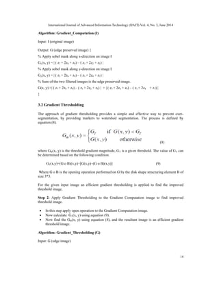 International Journal of Advanced Information Technology (IJAIT) Vol. 4, No. 3, June 2014
14
Algorithm: Gradient_Computation (I)
Input: I (original image)
Output: G (edge preserved image) {
% Apply sobel mask along x-direction on image I
Gx(x, y) = | ( z7 + 2z8 + z9) – ( z1 + 2z2 + z3) |
% Apply sobel mask along y-direction on image I
Gy(x, y) = | ( z3 + 2z6 + z9) – ( z1 + 2z4 + z7) |
% Sum of the two filtered images is the edge preserved image.
G(x, y) ≈| ( z7 + 2z8 + z9) – ( z1 + 2z2 + z3) | + | ( z3 + 2z6 + z9) – ( z1 + 2z4 + z7) |
}
3.2 Gradient Thresholding
The approach of gradient thresholding provides a simple and effective way to prevent over-
segmentation, by providing markers to watershed segmentation. The process is defined by
equation (8).
(8)
where Gth(x, y) is the threshold gradient magnitude, GT is a given threshold. The value of GT can
be determined based on the following condition.
GT(x,y)=(G ᴏ B)(x,y)+[G(x,y)–(G ᴏ B)(x,y)] (9)
Where G ᴏ B is the opening operation performed on G by the disk shape structuring element B of
size 3*3.
For the given input image an efficient gradient thresholding is applied to find the improved
threshold image.
Step 2: Apply Gradient Thresholding to the Gradient Computation image to find improved
threshold image.
• In this step apply open operation to the Gradient Computation image.
• Now calculate GT(x, y) using equation (9).
• Now find the Gth(x, y) using equation (8), and the resultant image is an efficient gradient
threshold image.
Algorithm: Gradient_Thresholding (G)
Input: G (edge image)
 