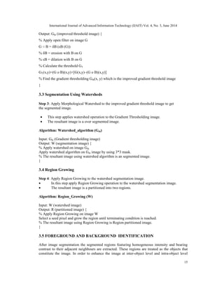 International Journal of Advanced Information Technology (IJAIT) Vol. 4, No. 3, June 2014
15
Output: Gth (improved threshold image) {
% Apply open filter on image G
G ○ B = δB (εB (G))
% δB = erosion with B on G
% εB = dilation with B on G
% Calculate the threshold GT
GT(x,y)=(G ᴏ B)(x,y)+[G(x,y)–(G ᴏ B)(x,y)]
% Find the gradient thresholding Gth(x, y) which is the improved gradient threshold image
}
3.3 Segmentation Using Watersheds
Step 3: Apply Morphological Watershed to the improved gradient threshold image to get
the segmented image.
• This step applies watershed operation to the Gradient Thresholding image.
• The resultant image is a over segmented image.
Algorithm: Watershed_algorithm (Gth)
Input: Gth (Gradient thresholding image)
Output: W (segmentation image) {
% Apply watershed on image Gth
Apply watershed algorithm on Gth image by using 3*3 mask.
% The resultant image using watershed algorithm is an segmented image.
}
3.4 Region Growing
Step 4: Apply Region Growing to the watershed segmentation image.
• In this step apply Region Growing operation to the watershed segmentation image.
• The resultant image is a partitioned into two regions.
Algorithm: Region_Growing (W)
Input: W (watershed image)
Output: R (partitioned image) {
% Apply Region Growing on image W
Select a seed pixel and grow the region until terminating condition is reached.
% The resultant image using Region Growing is Region partitioned image.
}
3.5 FOREGROUND AND BACKGROUND IDENTIFICATION
After image segmentation the segmented regions featuring homogeneous intensity and bearing
contrast to their adjacent neighbours are extracted. These regions are treated as the objects that
constitute the image. In order to enhance the image at inter-object level and intra-object level
 