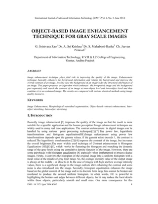 International Journal of Advanced Information Technology (IJAIT) Vol. 4, No. 3, June 2014
DOI : 10.5121/ijait.2014.4302 9
OBJECT-BASED IMAGE ENHANCEMENT
TECHNIQUE FOR GRAY SCALE IMAGES
G. Srinivasa Rao1
Dr. A. Sri Krishna2
Dr. S. Mahaboob Basha3
Ch. Jeevan
Prakash4
Department of Information Technology, R.V.R & J.C College of Engineering,
Guntur, Andhra Pradesh
ABSTRACT
Image enhancement technique plays vital role in improving the quality of the image. Enhancement
technique basically enhances the foreground information and retains the background and improve the
overall contrast of an image. In some case the background of an image hides the structural information of
an image. This paper proposes an algorithm which enhances the foreground image and the background
part separately and stretch the contrast of an image at inter-object level and intra-object level and then
combines it to an enhanced image. The results are compared with various classical methods using image
quality measures.
KEYWORDS
Image Enhancement, Morphological watershed segmentation, Object-based contrast enhancement, Inter-
object stretching, Intra-object stretching.
1. INTRODUCTION
Basically image enhancement [3] improves the quality of the image so that the result is more
suitable for a specific application and for human perception. Image enhancement techniques are
widely used in many real time applications. The contrast enhancement in digital images can be
handled by using various point processing techniques[2]-[7] like power law, logarithmic
transformations and histogram equalization(HE).Image enhancement using power law
transformations depends upon the gamma values, if the gamma value exceeds 1, the contrast is
reduced.The logarithmic transformation [2]-[4] improve the contrast of the image, but increases
the overall brightness.The most widely used technique of Contrast enhancement is Histogram
Equalization (HE)[1]-[5], which works by flattening the histogram and stretching the dynamic
range of the gray-levels using the cumulative density function of the image. However, there are
some drawbacks with histogram equalization [8] especially when implemented to process digital
images. Firstly, it converts the histogram of the original image into a uniform histogram with a
mean value at the middle of gray level range. So, the average intensity value of the output image
is always at the middle – or close to it. In the case of images with high and low average intensity
values, there is a significant change in the image outlook after enhancing the contrast and some
noise is also introduced into the image. Secondly, histogram equalization enhances the image
based on the global content of the image and in its discrete form large bins cannot be broken and
reordered to produce the desired uniform histogram. In other words, HE is powerful in
highlighting the borders and edges between different objects, but it may reduce the local details
within these objects, particularly smooth and small ones. One more consequence for this
 
