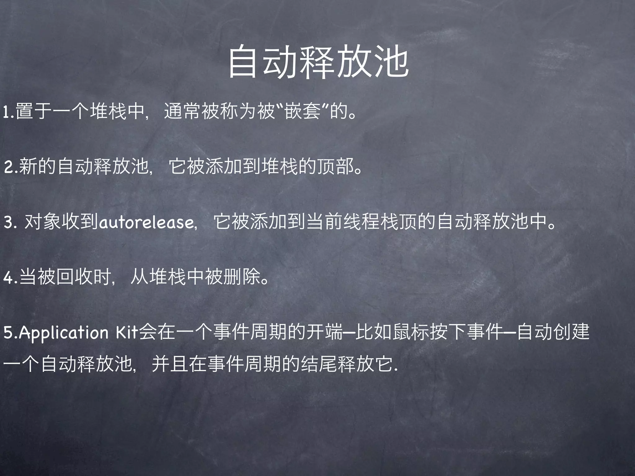 自动释放池
1.置于一个堆栈中，通常被称为被“嵌套”的。

2.新的自动释放池，它被添加到堆栈的顶部。

3. 对象收到autorelease，它被添加到当前线程栈顶的自动释放池中。

4.当被回收时，从堆栈中被删除。

5.Application Kit会在一个事件周期的   端—比如鼠标按下事件—自动创建
一个自动释放池，并且在事件周期的结尾释放它.
 