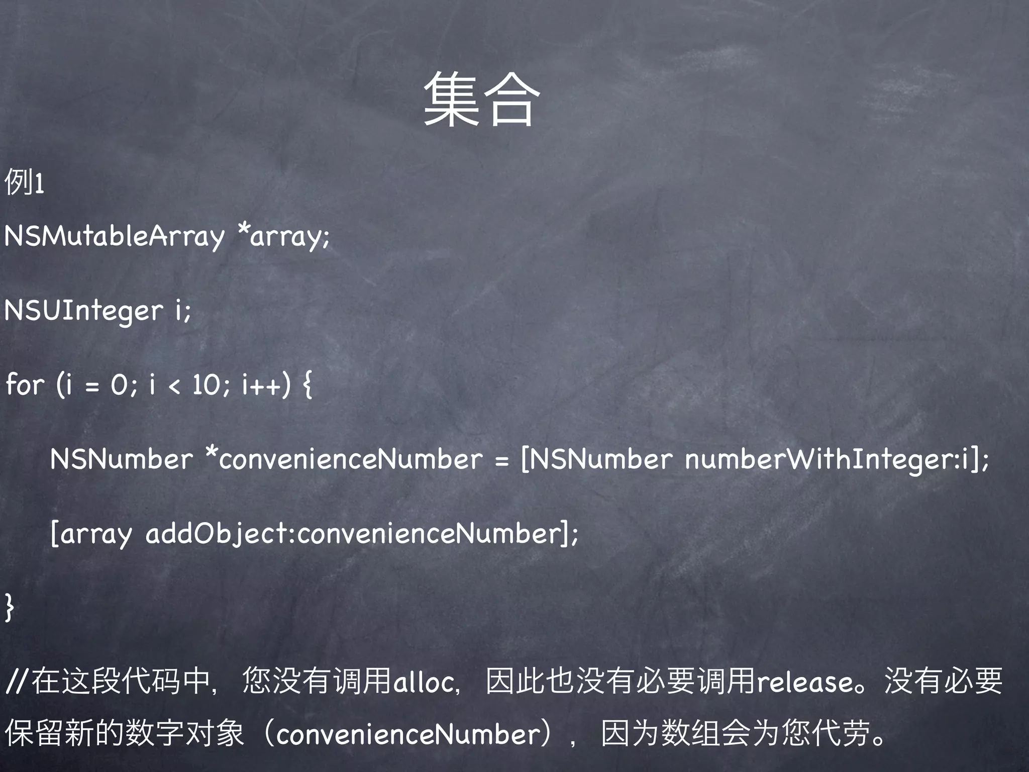 集合
例1
NSMutableArray *array;

NSUInteger i;

for (i = 0; i < 10; i++) {

     NSNumber *convenienceNumber = [NSNumber numberWithInteger:i];

     [array addObject:convenienceNumber];

}

//在这段代码中，             没有调用alloc，因此也没有必要调用release。没有必要
保留新的数字对象（convenienceNumber），因为数组会为                    代劳。
 