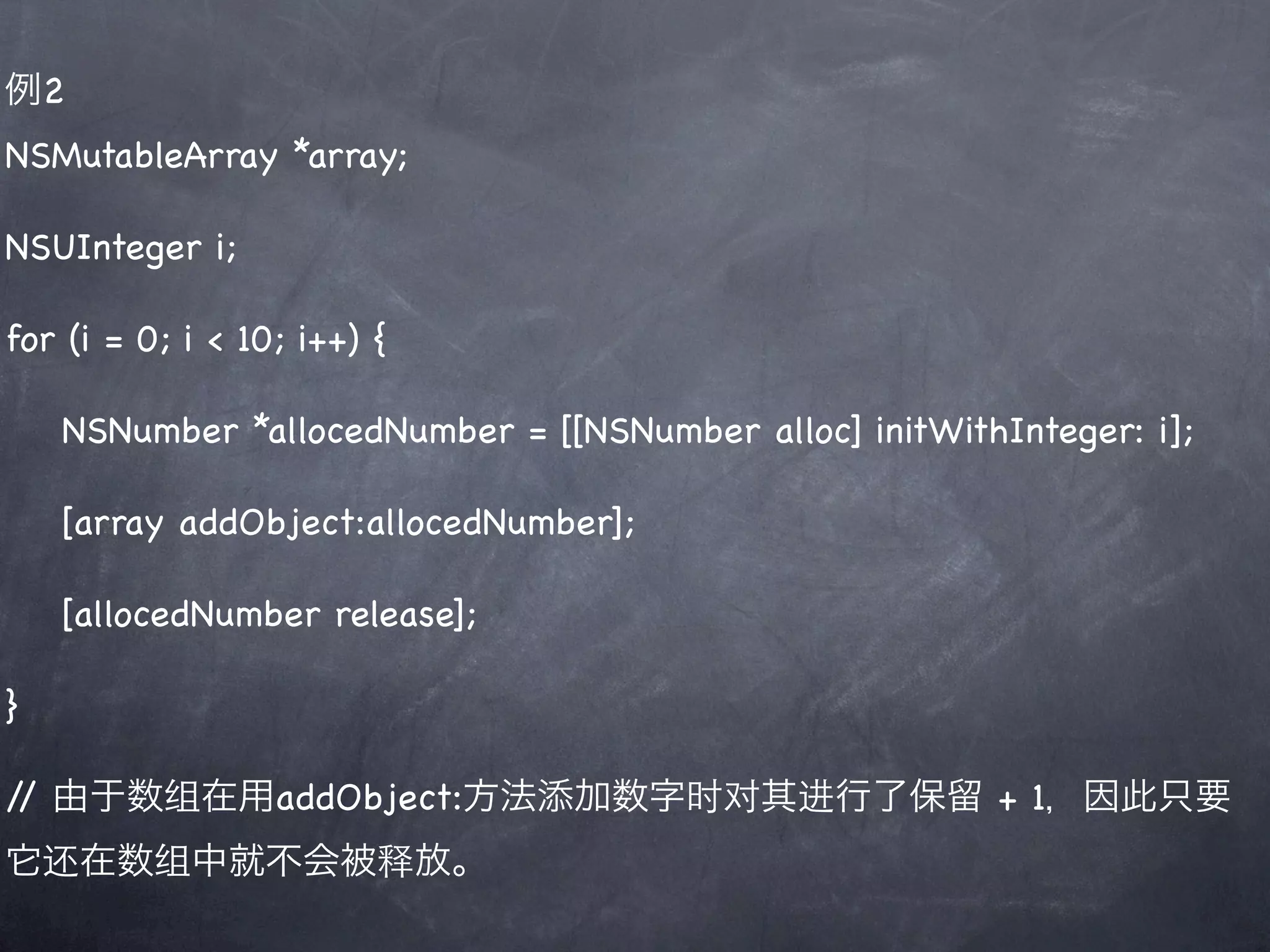 例2
NSMutableArray *array;

NSUInteger i;

for (i = 0; i < 10; i++) {

    NSNumber *allocedNumber = [[NSNumber alloc] initWithInteger: i];

    [array addObject:allocedNumber];

    [allocedNumber release];

}

/ 由于数组在用addObject:方法添加数字时对其进行了保留 + 1，因此只要
 /
它还在数组中就不会被释放。
 