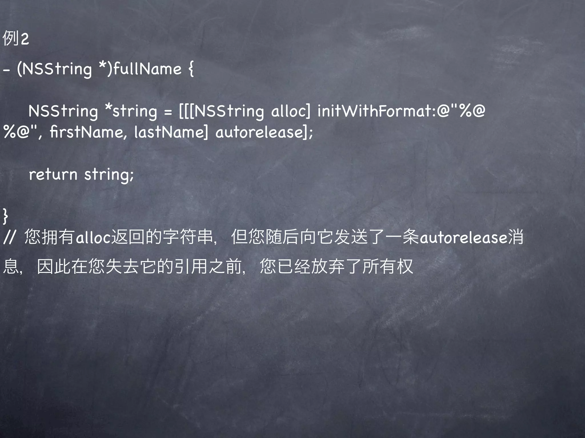 例2
- (NSString *)fullName {

  NSString *string = [[[NSString alloc] initWithFormat:@"%@
%@", ﬁrstName, lastName] autorelease];

     return string;

}
//    拥有alloc返回的字符串，但           随后向它发送了一条autorelease消
息，因此在          失去它的引用之前，         已经放弃了所有权
 