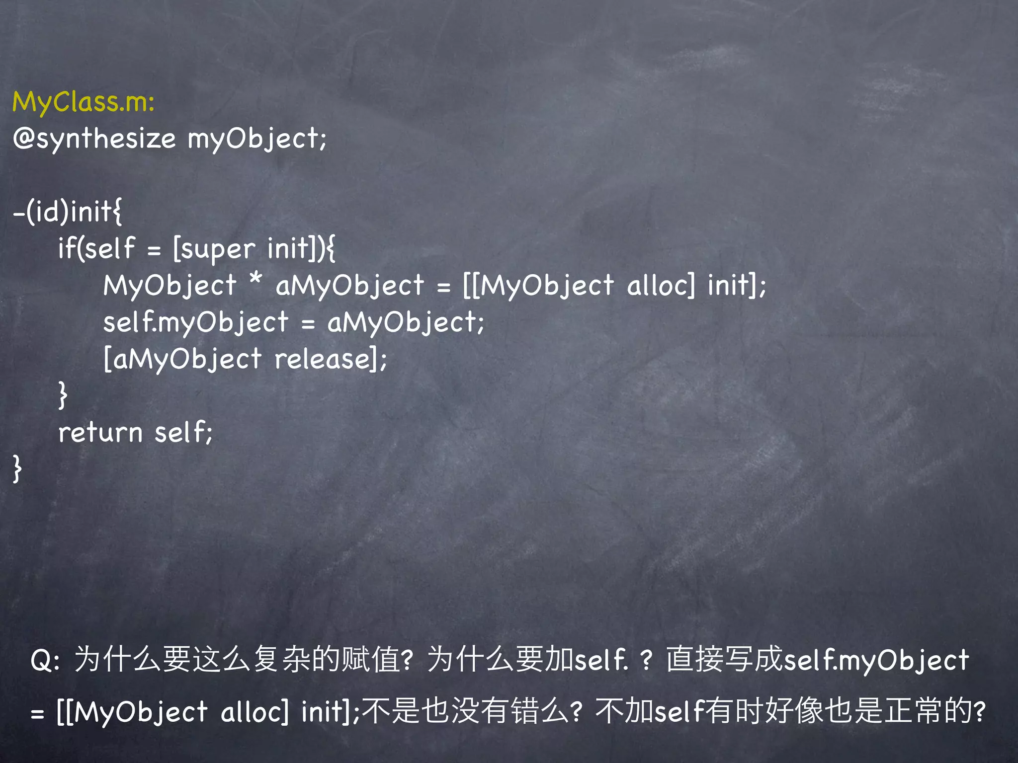 MyClass.m:
@synthesize myObject;

-(id)init{
    if(self = [super init]){
        MyObject * aMyObject = [[MyObject alloc] init];
        self.myObject = aMyObject;
        [aMyObject release];
    }
    return self;
}




 Q: 为什么要这么 杂的赋值? 为什么要加self. ? 直接写成self.myObject
 = [[MyObject alloc] init];不是也没有错么? 不加self有时好像也是正常的?
 