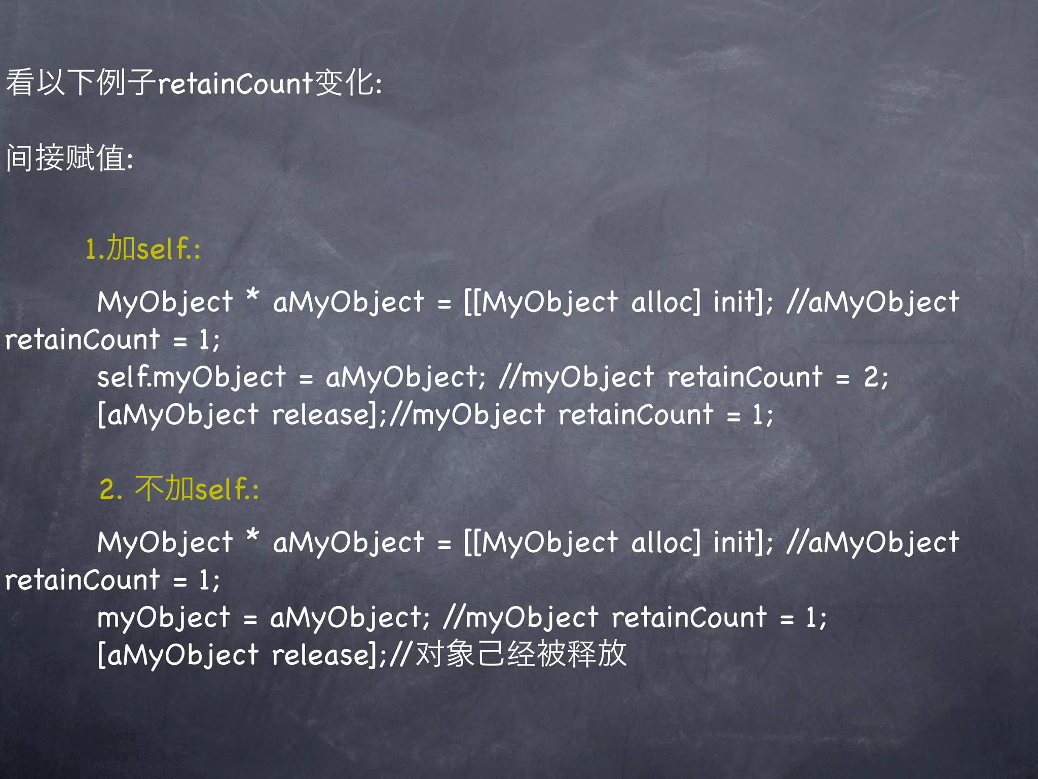 看以下例子retainCount变化:

间接赋值:

     1.加self.:
       MyObject * aMyObject = [[MyObject alloc] init]; //aMyObject
retainCount = 1;
       self.myObject = aMyObject; //myObject retainCount = 2;
       [aMyObject release];//myObject retainCount = 1;

      2. 不加self.:
       MyObject * aMyObject = [[MyObject alloc] init]; //aMyObject
retainCount = 1;
       myObject = aMyObject; //myObject retainCount = 1;
       [aMyObject release];//对象己经被释放
 