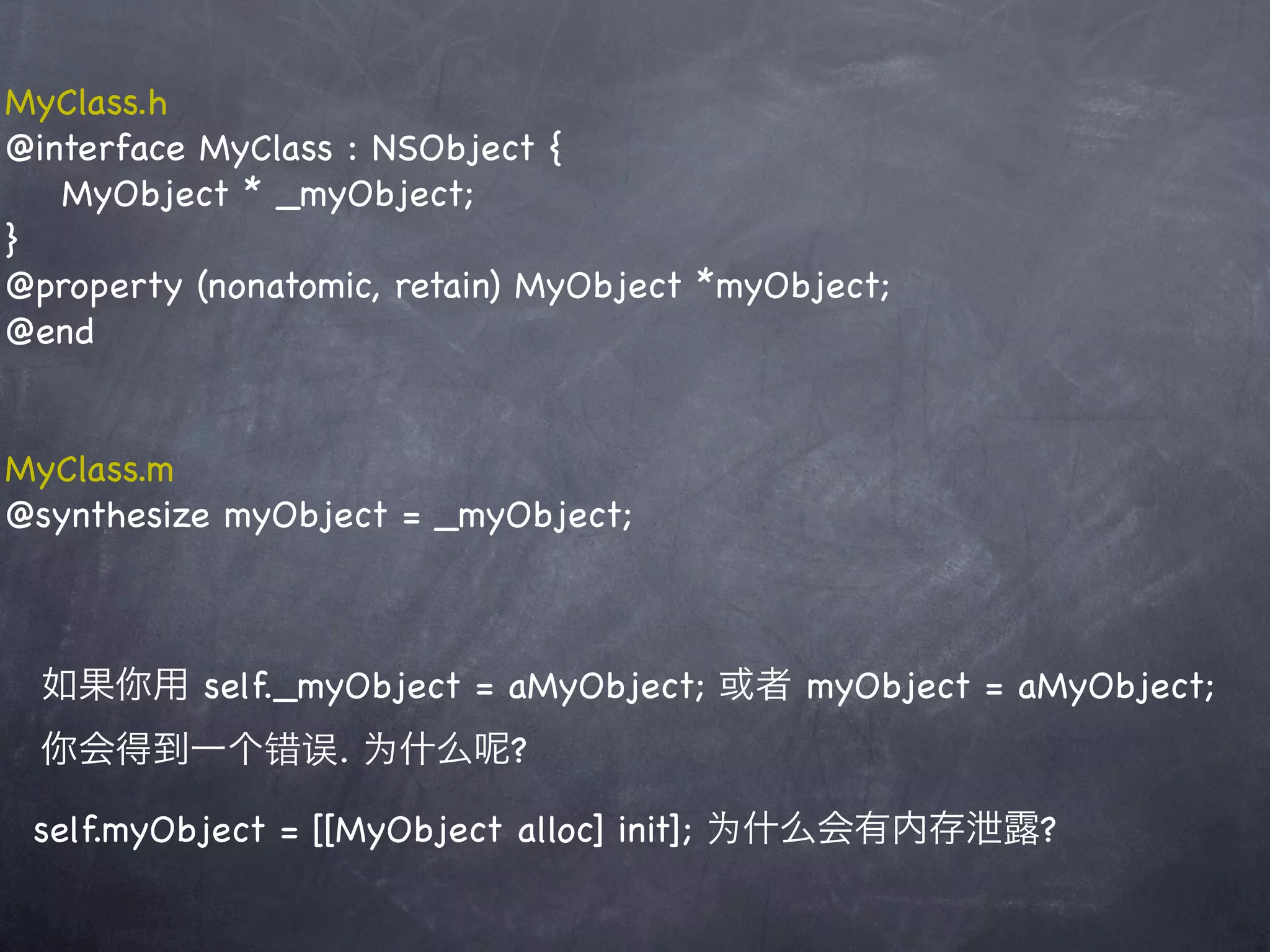 MyClass.h
@interface MyClass : NSObject {
   MyObject * _myObject;
}
@property (nonatomic, retain) MyObject *myObject;
@end


MyClass.m
@synthesize myObject = _myObject;



 如果你用 self._myObject = aMyObject; 或者 myObject = aMyObject;
 你会得到一个错误. 为什么             ?

 self.myObject = [[MyObject alloc] init]; 为什么会有内存泄露?
 