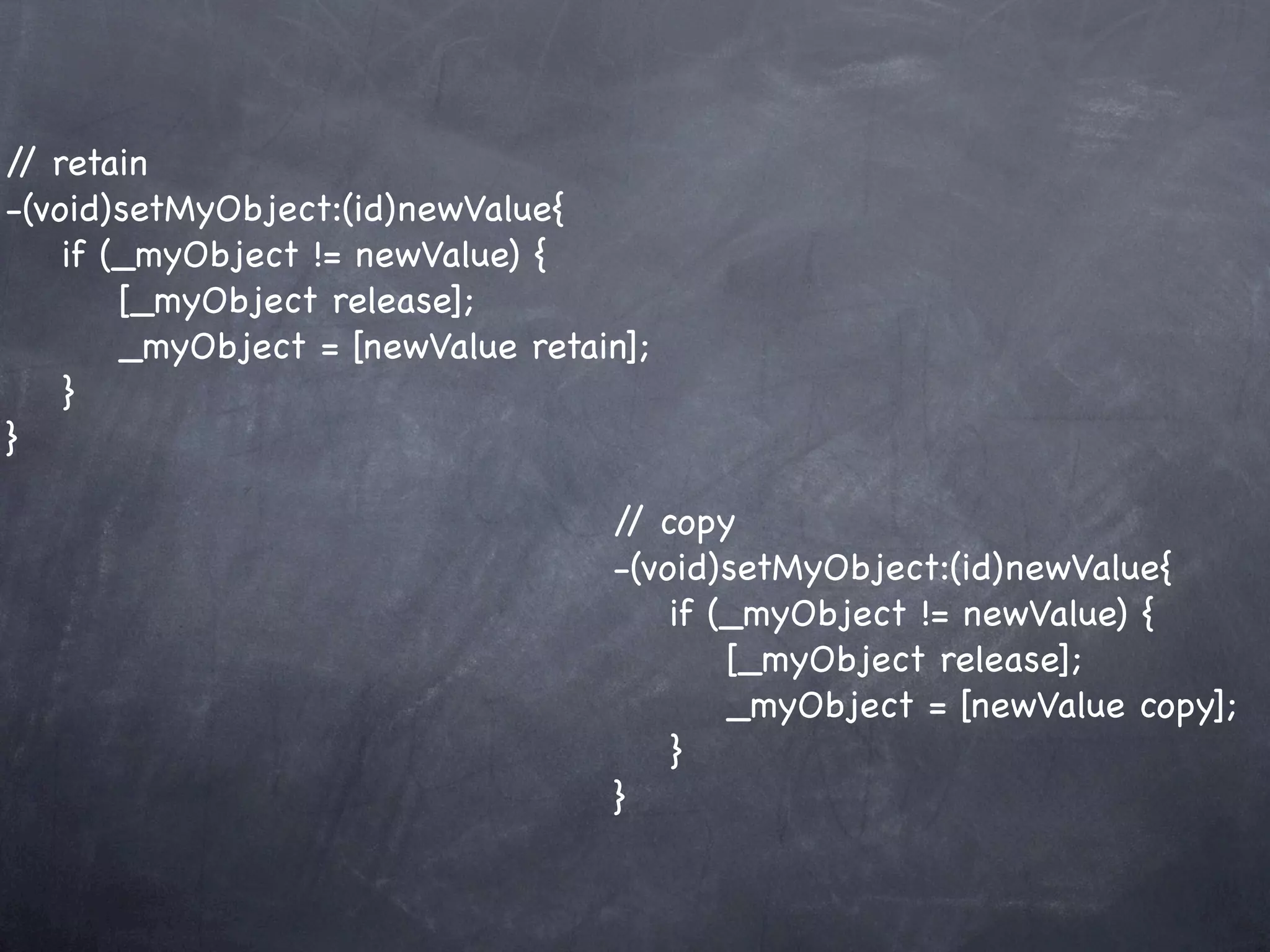 / retain
 /
-(void)setMyObject:(id)newValue{
    if (_myObject != newValue) {
        [_myObject release];
        _myObject = [newValue retain];
    }
}

                                   / copy
                                    /
                                   -(void)setMyObject:(id)newValue{
                                       if (_myObject != newValue) {
                                           [_myObject release];
                                           _myObject = [newValue copy];
                                       }
                                   }
 