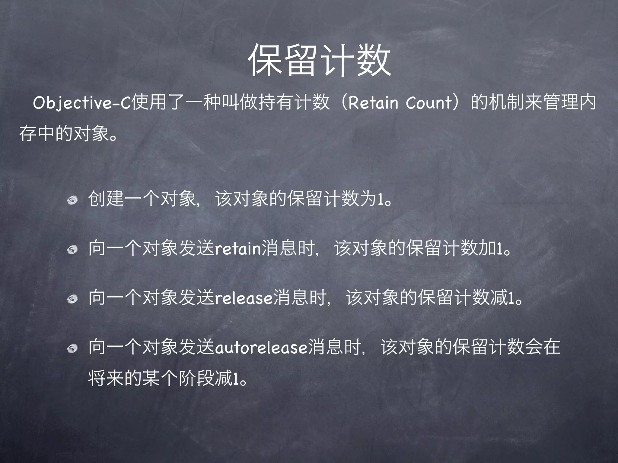保留计数
Objective-C使用了一   叫做持有计数（Retain Count）的机制来管理内
存中的对象。


    创建一个对象，该对象的保留计数为1。

    向一个对象发送retain消息时，该对象的保留计数加1。

    向一个对象发送release消息时，该对象的保留计数        1。

    向一个对象发送autorelease消息时，该对象的保留计数会在
    将来的某个阶段       1。
 