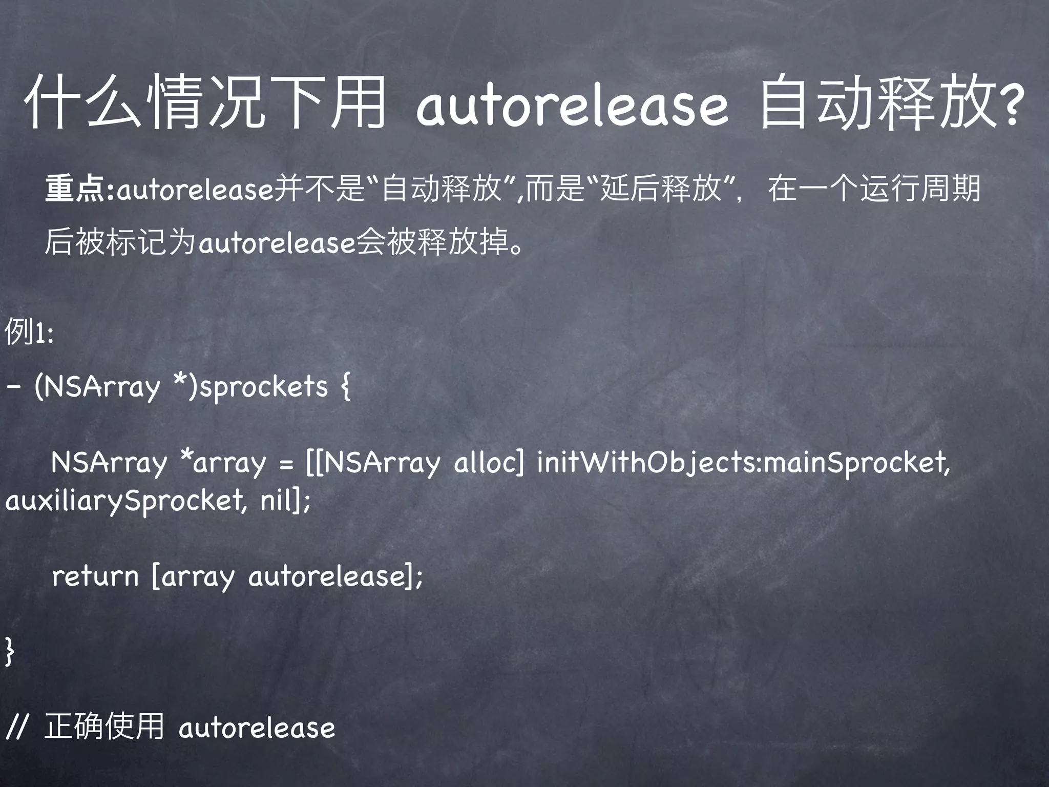 什么情况下用 autorelease 自动释放?
    重点:autorelease并不是“自动释放”,而是“延后释放”，在一个运行周期
    后被标记为autorelease会被释放掉。

例1:
– (NSArray *)sprockets {

   NSArray *array = [[NSArray alloc] initWithObjects:mainSprocket,
auxiliarySprocket, nil];

    return [array autorelease];

}

/ 正
 /     使用 autorelease
 