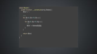 class	Board	{
				public	function	__construct(array	$data)	{
								$buf	=	'';
								
								//	0
								for	($i=0;	$i<10;	$i++)	{
												//	1
												for	($j=0;	$j<10;	$j++)	{
																//	2
																$buf	.=	$data[$i][$j]
												}
								}
								return	$buf;
				}
}
 