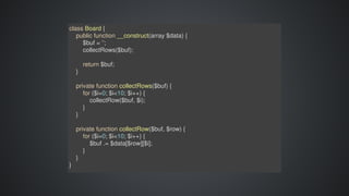 class	Board	{
				public	function	__construct(array	$data)	{
								$buf	=	'';
								collectRows($buf);
								return	$buf;
				}
				private	function	collectRows($buf)	{
								for	($i=0;	$i<10;	$i++)	{
												collectRow($buf,	$i);
								}
				}
				private	function	collectRow($buf,	$row)	{
								for	($i=0;	$i<10;	$i++)	{
												$buf	.=	$data[$row][$i];
								}
				}
}
 