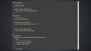 class	Location	{
				/**	@var	Piece	*/
				private	$current;
				public	function	addTo($buf)	{
								return	$this->current->addTo($buf);
				}
}
class	Piece	{
				/**	@var	string	*/
				private	$representation;
				public	function	character()	{
								return	substring(representation,	0,	1);
				}
				public	function	addTo($buf)	{
								return	$buf	.	$this->character();
				}
}
class	Board	{
				public	function	boardRepresentation(array	$board)	{
								$buf	=	'';
								/**	@var	Location	$field	*/
								foreach	($board	as	$field)	{
												$field->addTo($buf);
								}
								return	$buf;
 