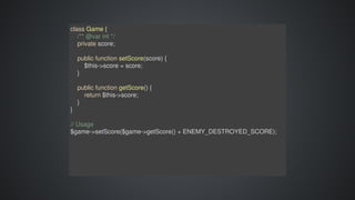 class	Game	{
				/**	@var	int	*/
				private	score;
				public	function	setScore(score)	{
								$this->score	=	score;
				}
				
				public	function	getScore()	{
								return	$this->score;
				}
}
//	Usage
$game->setScore($game->getScore()	+	ENEMY_DESTROYED_SCORE);
 
