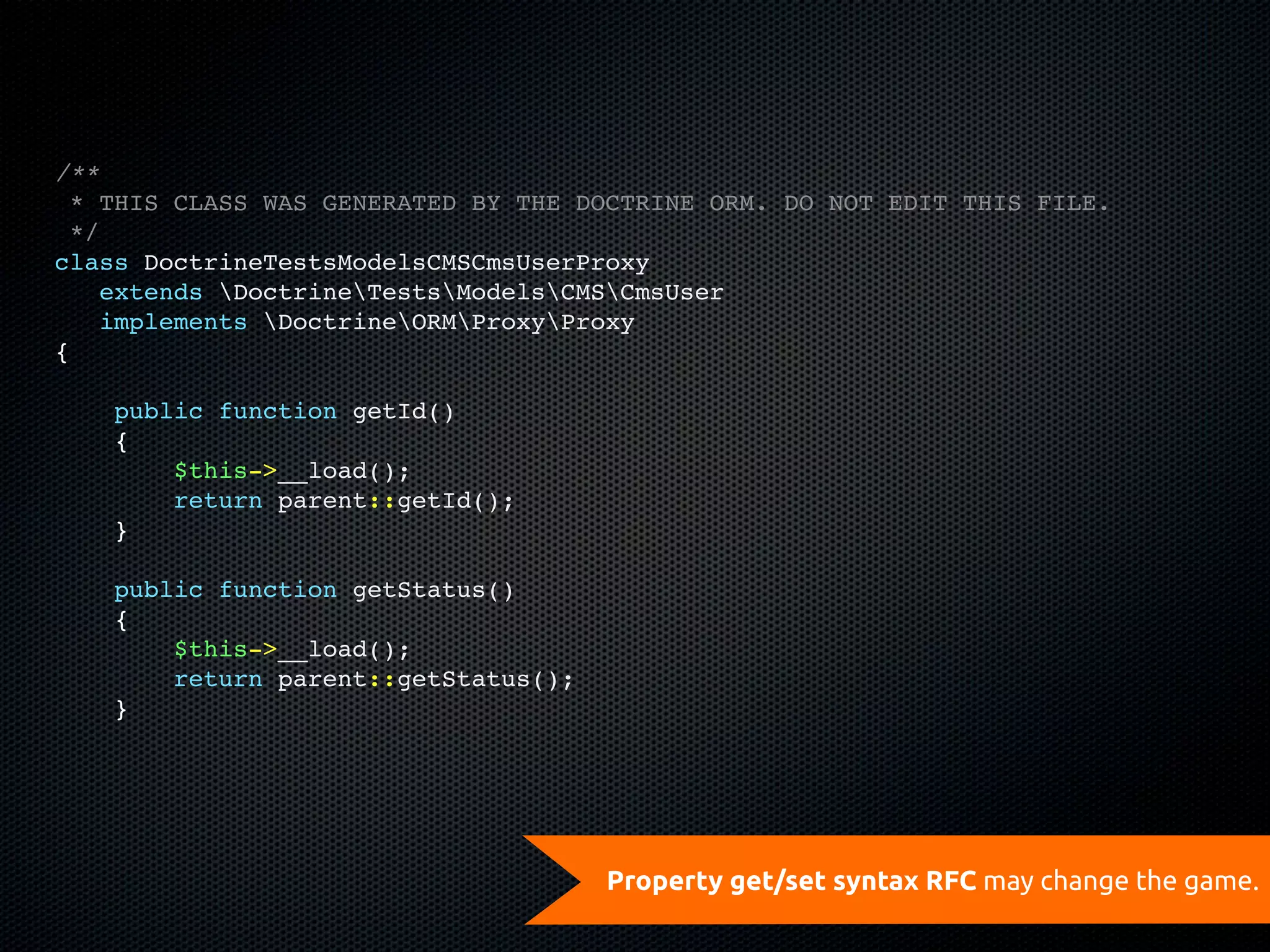 /**
  * THIS CLASS WAS GENERATED BY THE DOCTRINE ORM. DO NOT EDIT THIS FILE.
  */
class DoctrineTestsModelsCMSCmsUserProxy
    extends DoctrineTestsModelsCMSCmsUser
    implements DoctrineORMProxyProxy
{

    public function getId()
    {
        $this->__load();
        return parent::getId();
    }

    public function getStatus()
    {
        $this->__load();
        return parent::getStatus();
    }




                                      Property get/set syntax RFC may change the game.
 