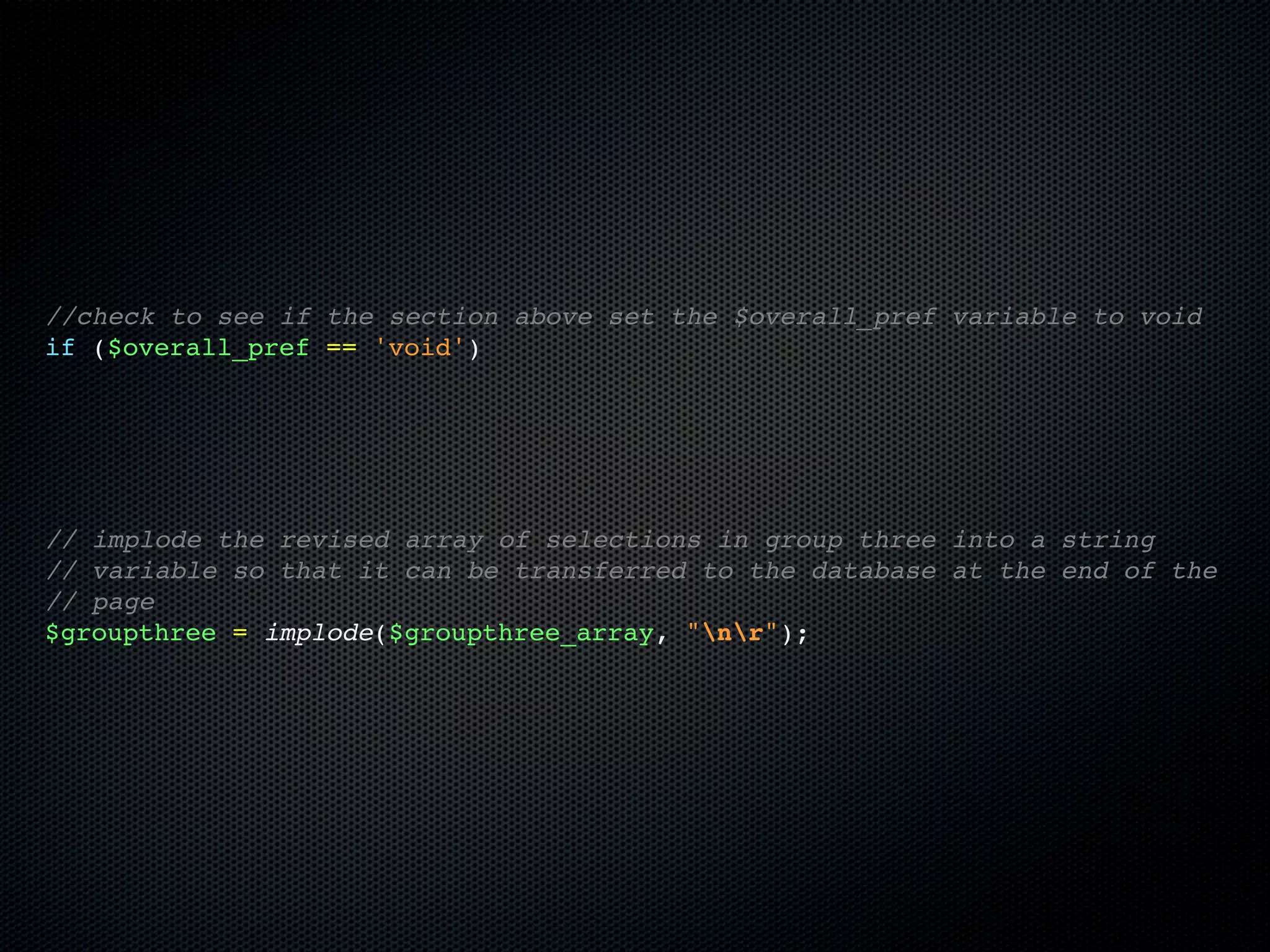 //check to see if the section above set the $overall_pref variable to void
if ($overall_pref == 'void')




// implode the revised array of selections in group three into a string
// variable so that it can be transferred to the database at the end of the
// page
$groupthree = implode($groupthree_array, "nr");
 