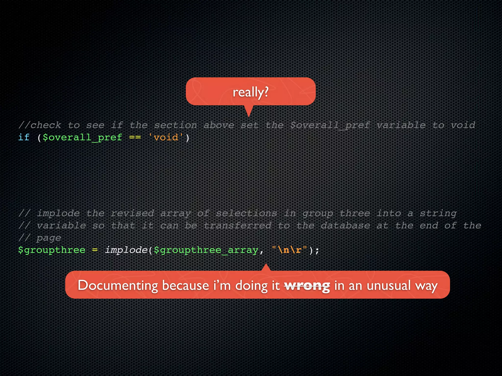 really?

//check to see if the section above set the $overall_pref variable to void
if ($overall_pref == 'void')




// implode the revised array of selections in group three into a string
// variable so that it can be transferred to the database at the end of the
// page
$groupthree = implode($groupthree_array, "nr");


         Documenting because i’m doing it wrong in an unusual way
 