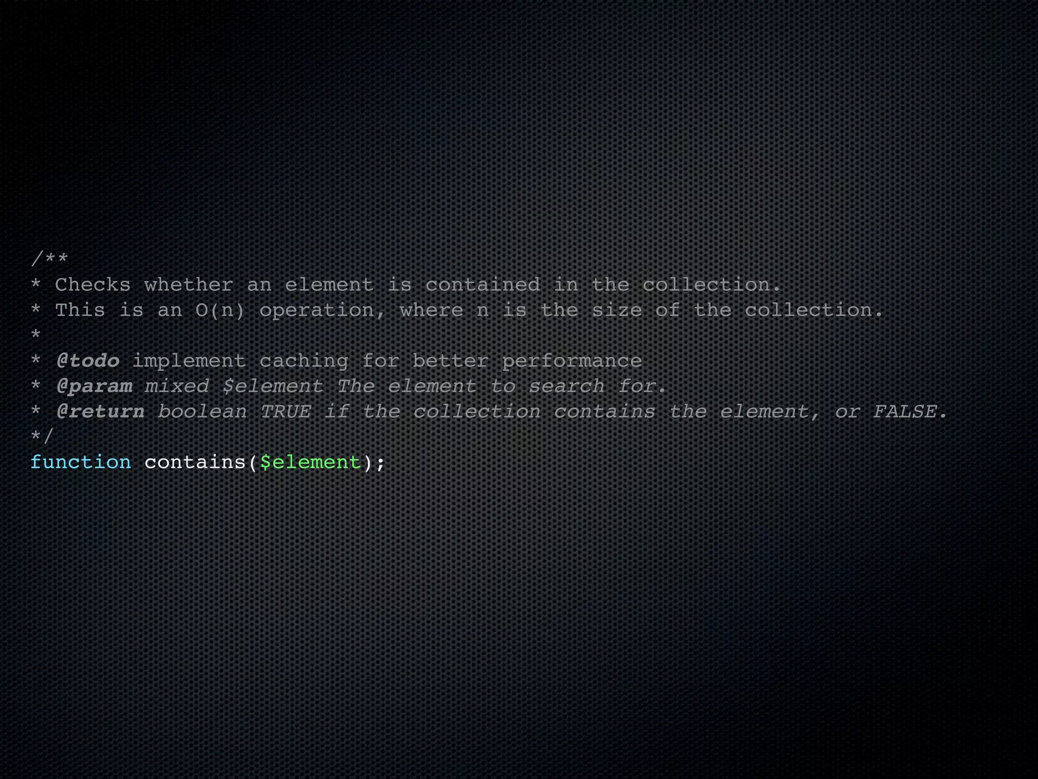 /**
* Checks whether an element is contained in the collection.
* This is an O(n) operation, where n is the size of the collection.
*
* @todo implement caching for better performance
* @param mixed $element The element to search for.
* @return boolean TRUE if the collection contains the element, or FALSE.
*/
function contains($element);
 