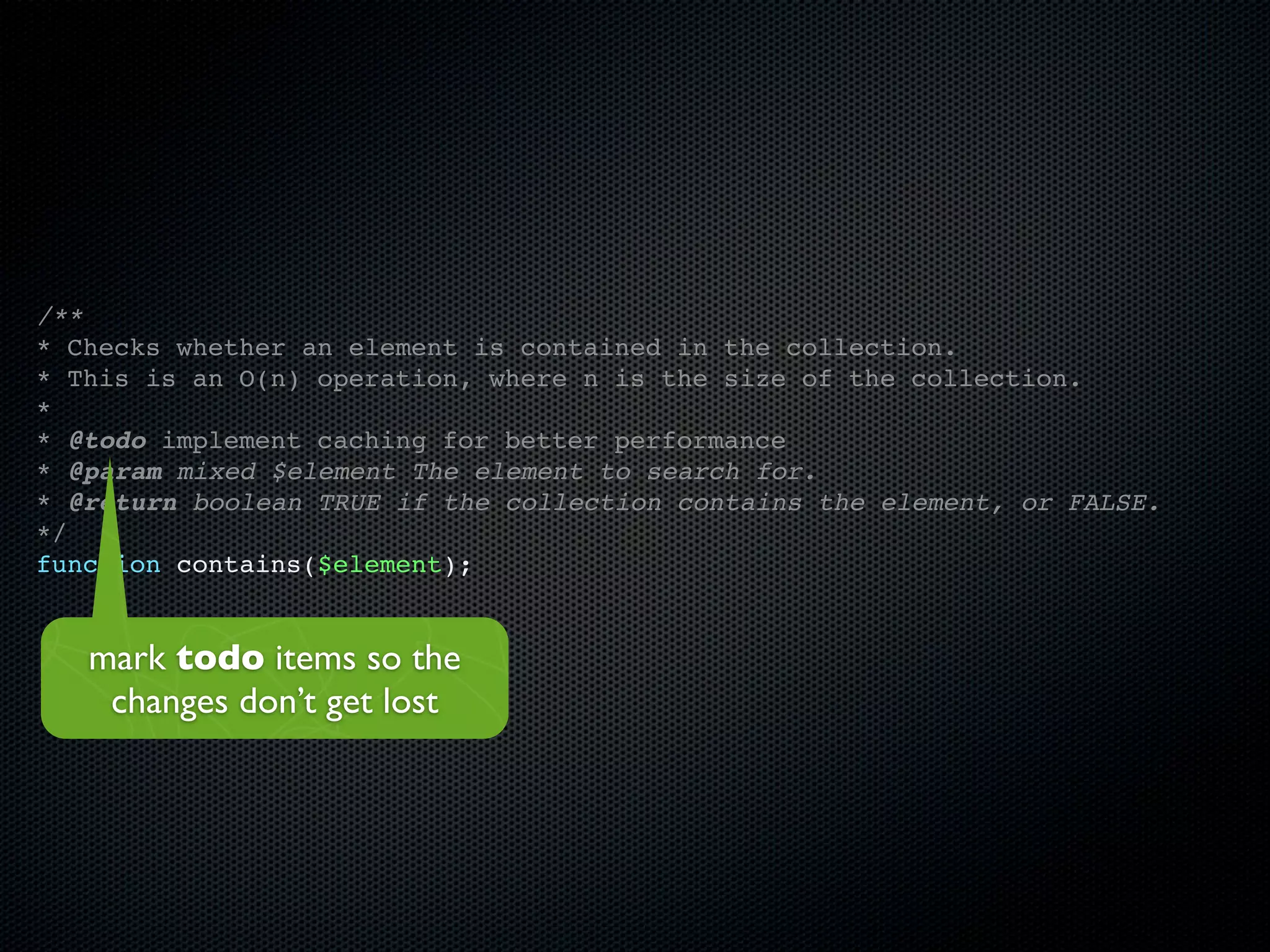 /**
* Checks whether an element is contained in the collection.
* This is an O(n) operation, where n is the size of the collection.
*
* @todo implement caching for better performance
* @param mixed $element The element to search for.
* @return boolean TRUE if the collection contains the element, or FALSE.
*/
function contains($element);


   mark todo items so the
    changes don’t get lost
 