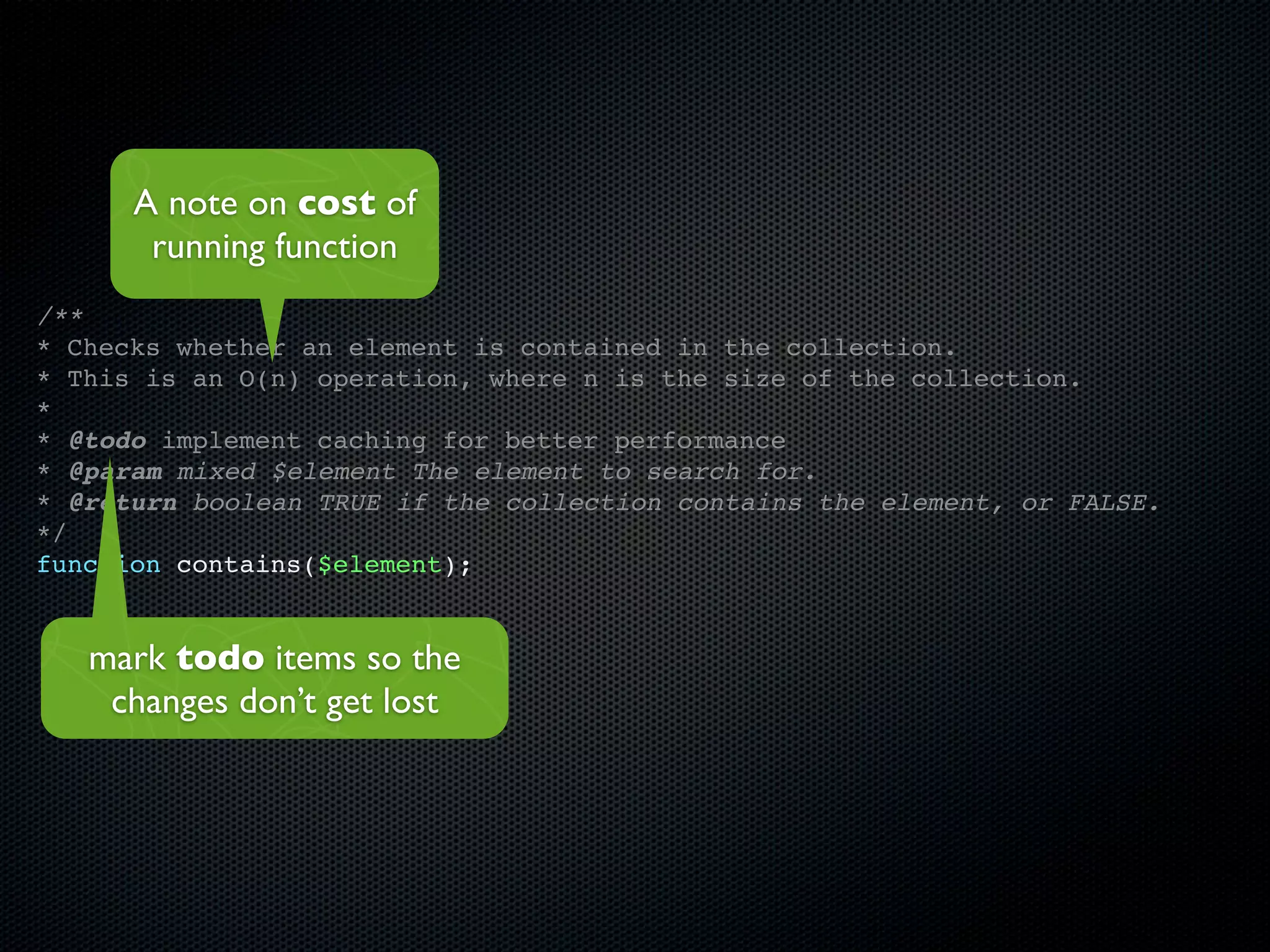 A note on cost of
       running function
/**
* Checks whether an element is contained in the collection.
* This is an O(n) operation, where n is the size of the collection.
*
* @todo implement caching for better performance
* @param mixed $element The element to search for.
* @return boolean TRUE if the collection contains the element, or FALSE.
*/
function contains($element);


   mark todo items so the
    changes don’t get lost
 