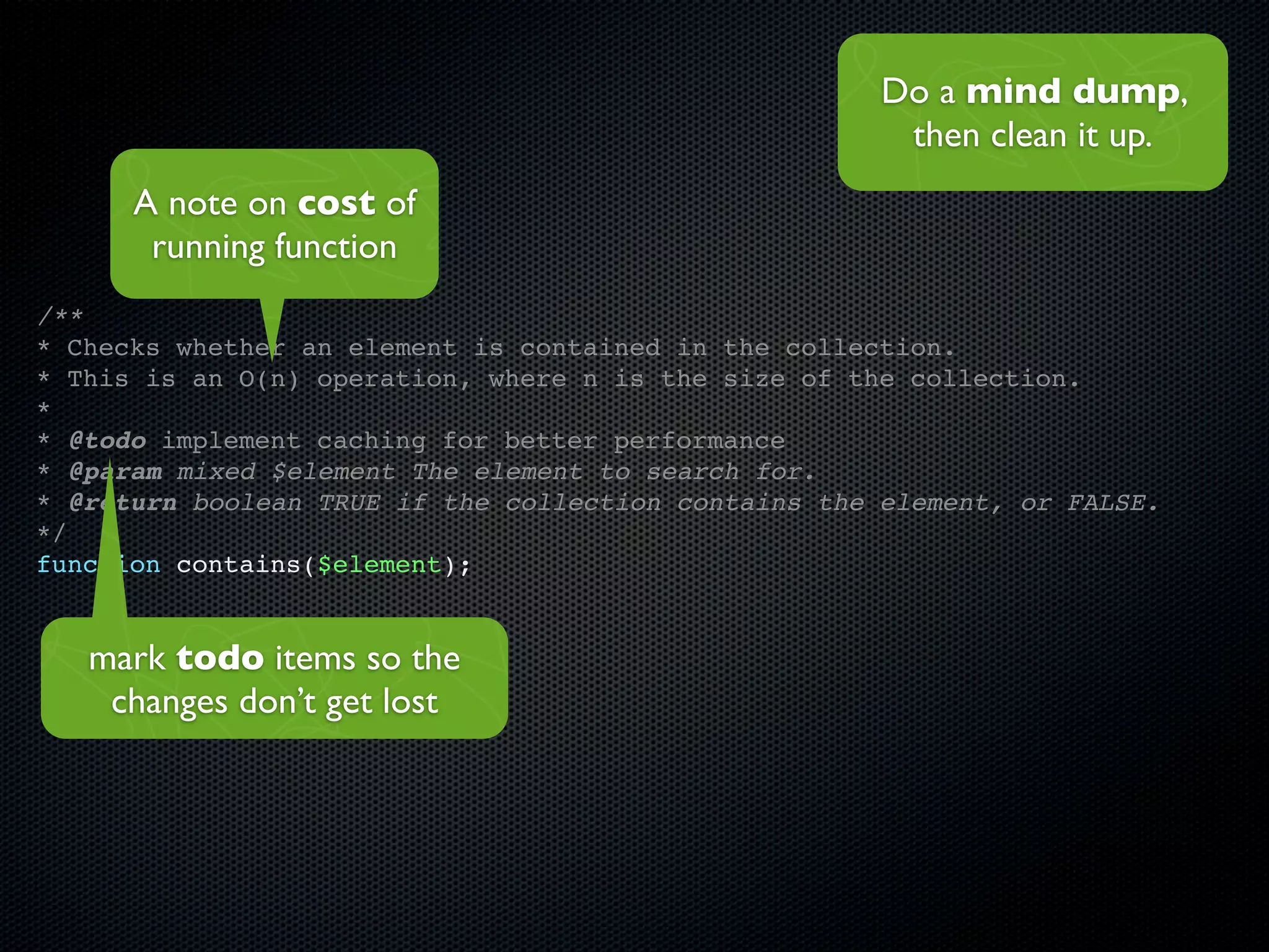 Do a mind dump,
                                                       then clean it up.
      A note on cost of
       running function
/**
* Checks whether an element is contained in the collection.
* This is an O(n) operation, where n is the size of the collection.
*
* @todo implement caching for better performance
* @param mixed $element The element to search for.
* @return boolean TRUE if the collection contains the element, or FALSE.
*/
function contains($element);


   mark todo items so the
    changes don’t get lost
 