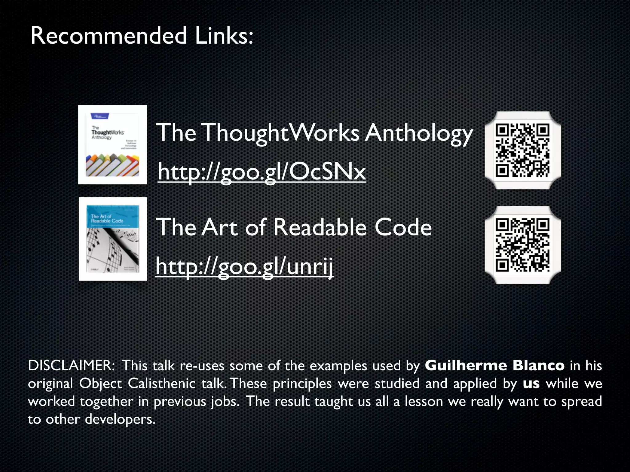 Recommended Links:


                    The ThoughtWorks Anthology
                    http://goo.gl/OcSNx

                    The Art of Readable Code
                    http://goo.gl/unrij


DISCLAIMER: This talk re-uses some of the examples used by Guilherme Blanco in his
original Object Calisthenic talk. These principles were studied and applied by us while we
worked together in previous jobs. The result taught us all a lesson we really want to spread
to other developers.
 
