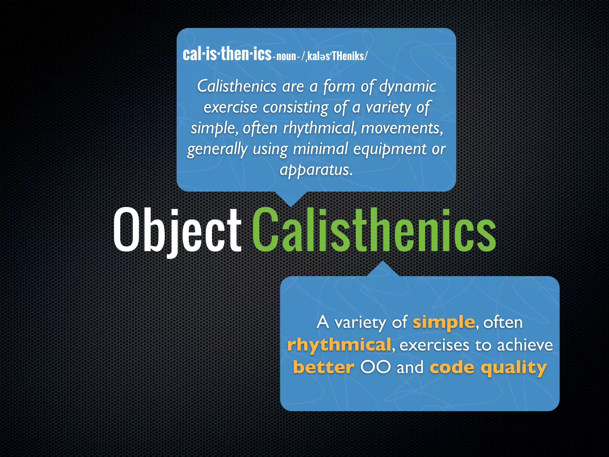 cal·is·then·ics - noun - /ˌkaləsˈTHeniks/
     Calisthenics are a form of dynamic
      exercise consisting of a variety of
    simple, often rhythmical, movements,
    generally using minimal equipment or
                  apparatus.



Object Calisthenics
                             A variety of simple, often
                          rhythmical, exercises to achieve
                           better OO and code quality
 