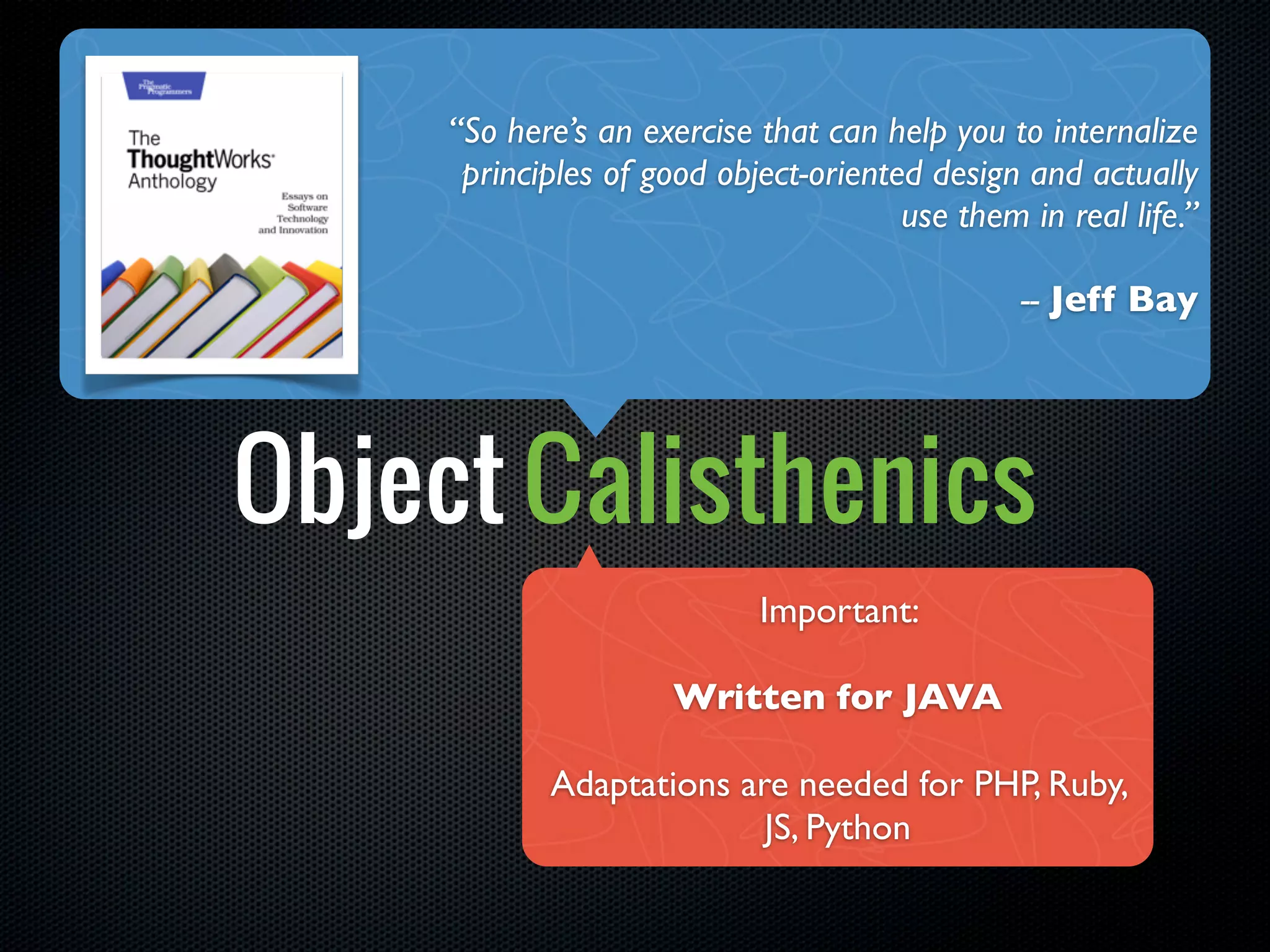 “So here’s an exercise that can help you to internalize
      principles of good object-oriented design and actually
                                       use them in real life.”

                                                -- Jeff Bay




Object Calisthenics
                            Important:

                      Written for JAVA

            Adaptations are needed for PHP, Ruby,
                          JS, Python
 