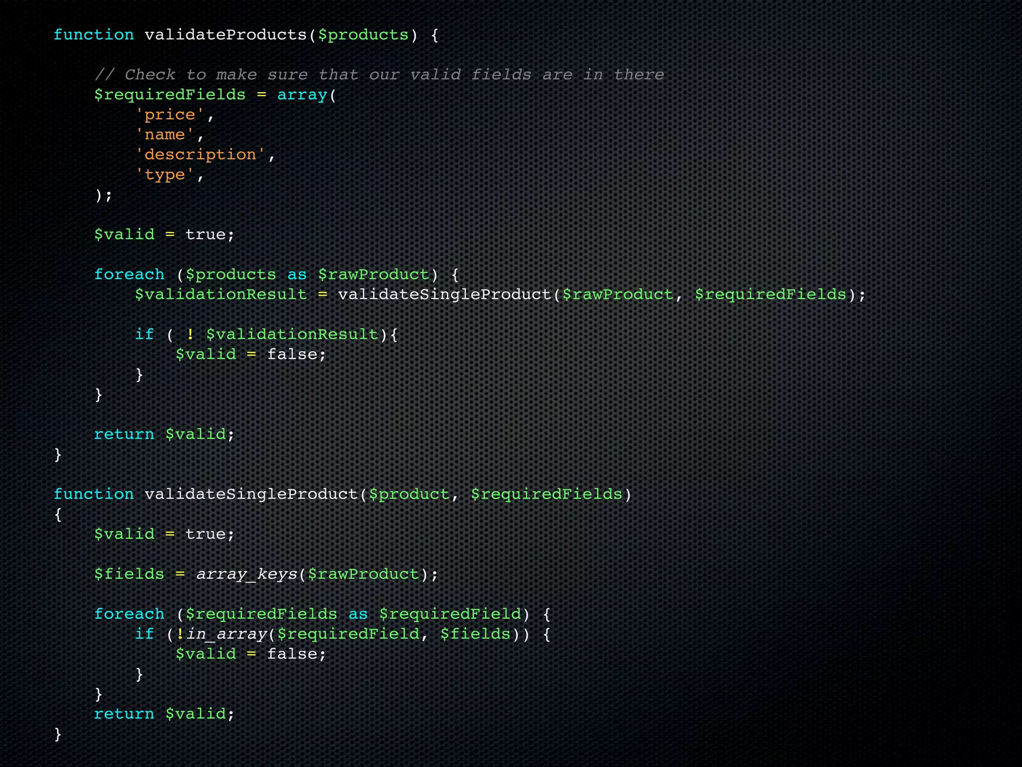 function validateProducts($products) {

    // Check to make sure that our valid fields are in there
    $requiredFields = array(
        'price',
        'name',
        'description',
        'type',
    );

    $valid = true;

    foreach ($products as $rawProduct) {
        $validationResult = validateSingleProduct($rawProduct, $requiredFields);

        if ( ! $validationResult){
            $valid = false;
        }
    }

    return $valid;
}

function validateSingleProduct($product, $requiredFields)
{
    $valid = true;

    $fields = array_keys($rawProduct);

    foreach ($requiredFields as $requiredField) {
        if (!in_array($requiredField, $fields)) {
            $valid = false;
        }
    }
    return $valid;
}
 