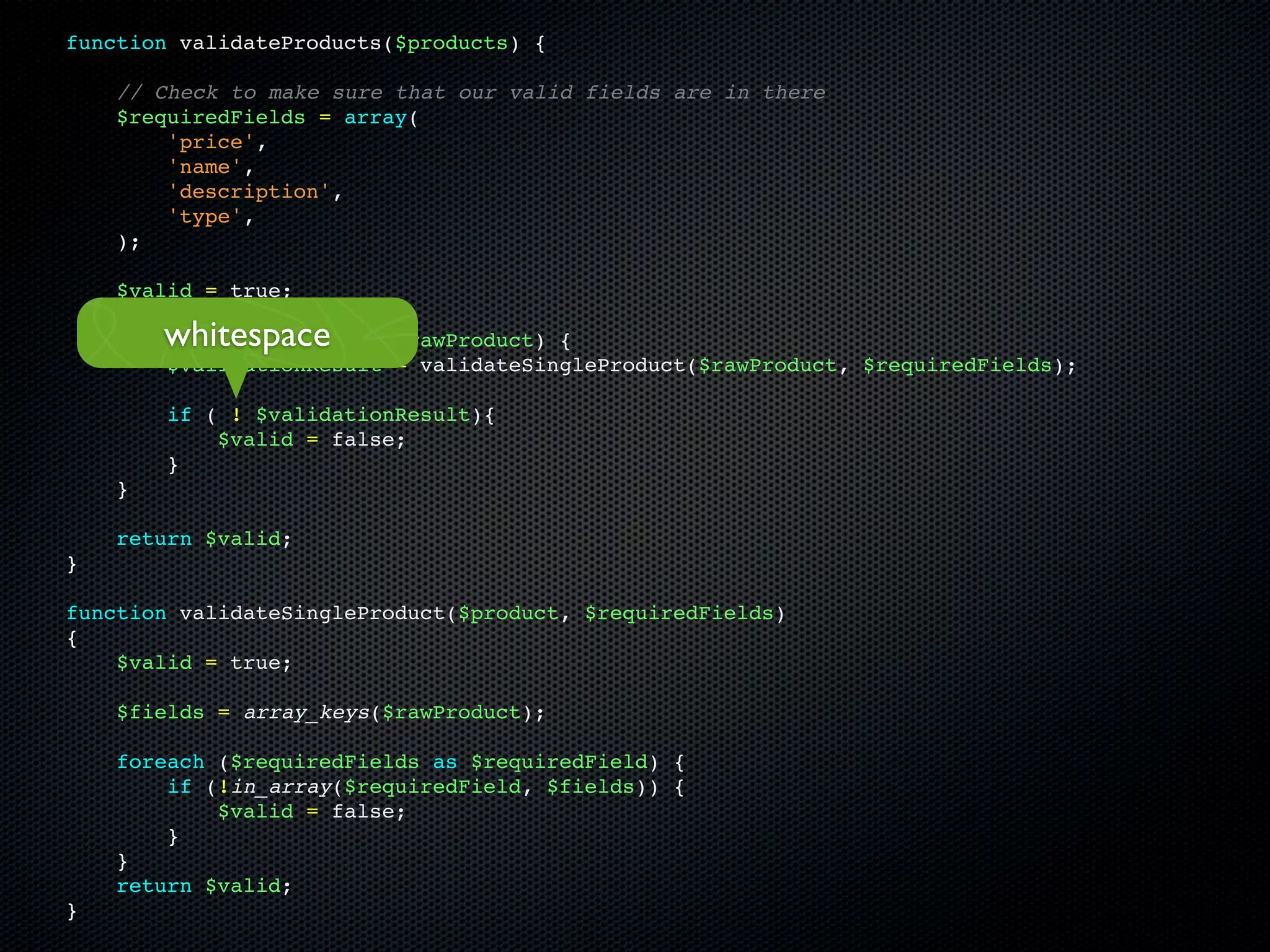 function validateProducts($products) {

    // Check to make sure that our valid fields are in there
    $requiredFields = array(
        'price',
        'name',
        'description',
        'type',
    );

    $valid = true;

        whitespace
    foreach ($products as $rawProduct) {
        $validationResult = validateSingleProduct($rawProduct, $requiredFields);

        if ( ! $validationResult){
            $valid = false;
        }
    }

    return $valid;
}

function validateSingleProduct($product, $requiredFields)
{
    $valid = true;

    $fields = array_keys($rawProduct);

    foreach ($requiredFields as $requiredField) {
        if (!in_array($requiredField, $fields)) {
            $valid = false;
        }
    }
    return $valid;
}
 