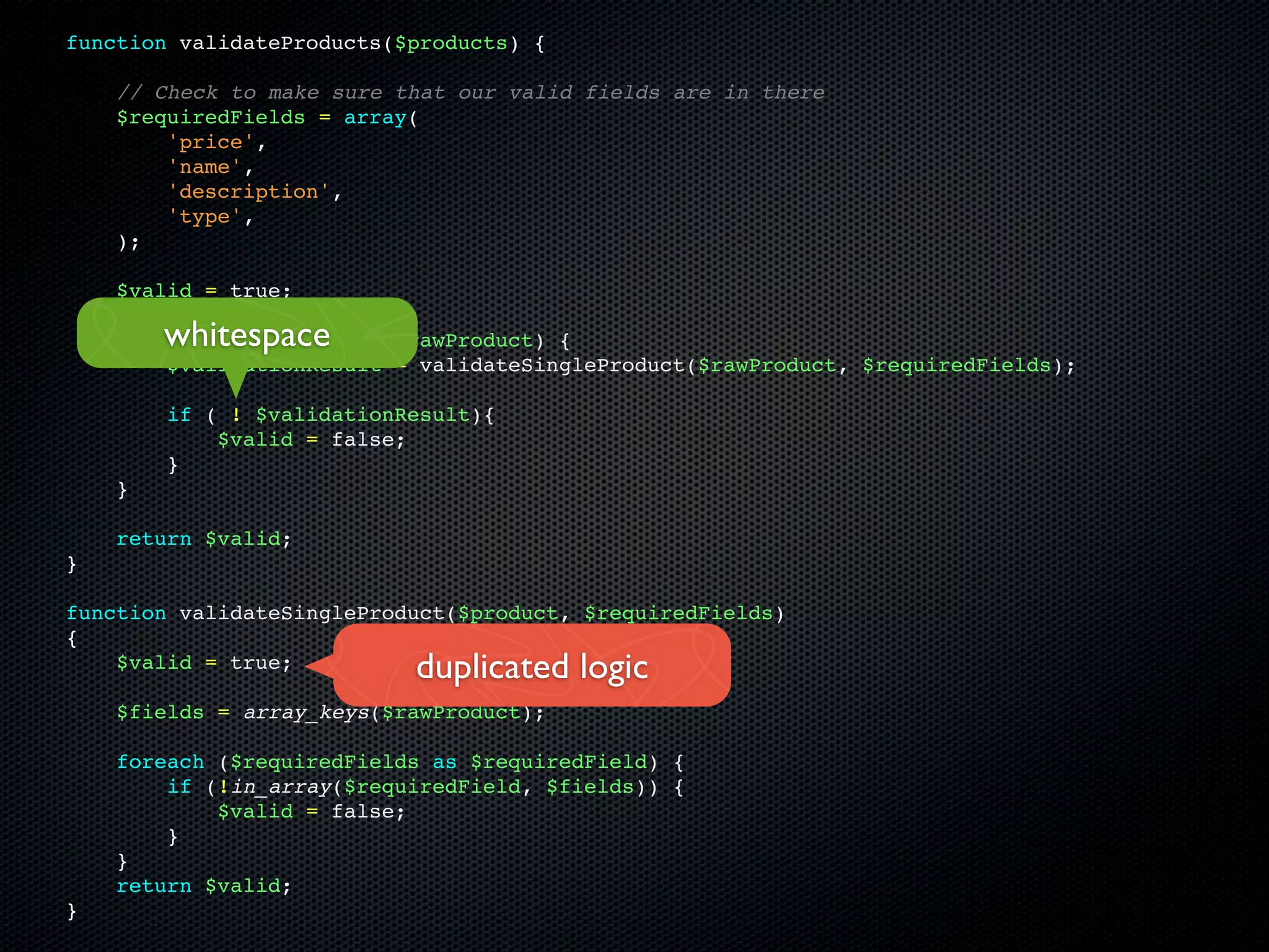 function validateProducts($products) {

    // Check to make sure that our valid fields are in there
    $requiredFields = array(
        'price',
        'name',
        'description',
        'type',
    );

    $valid = true;

        whitespace
    foreach ($products as $rawProduct) {
        $validationResult = validateSingleProduct($rawProduct, $requiredFields);

        if ( ! $validationResult){
            $valid = false;
        }
    }

    return $valid;
}

function validateSingleProduct($product, $requiredFields)
{
    $valid = true;         duplicated logic
    $fields = array_keys($rawProduct);

    foreach ($requiredFields as $requiredField) {
        if (!in_array($requiredField, $fields)) {
            $valid = false;
        }
    }
    return $valid;
}
 