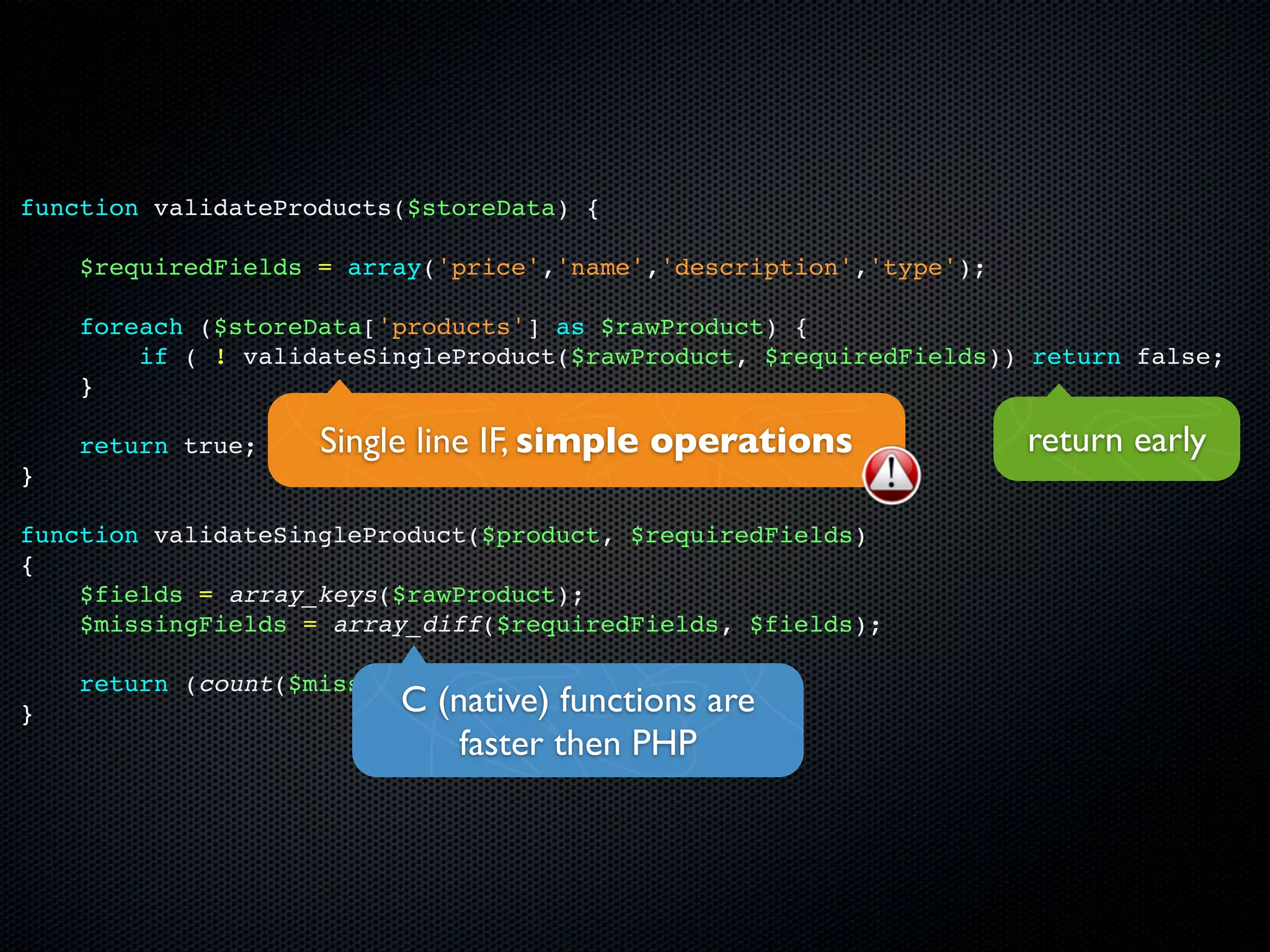 function validateProducts($storeData) {

    $requiredFields = array('price','name','description','type');

    foreach ($storeData['products'] as $rawProduct) {
        if ( ! validateSingleProduct($rawProduct, $requiredFields)) return false;
    }

    return true;    Single line IF, simple operations               return early
}

function validateSingleProduct($product, $requiredFields)
{
    $fields = array_keys($rawProduct);
    $missingFields = array_diff($requiredFields, $fields);

    return (count($missingFields) == 0);
}                        C (native) functions are
                             faster then PHP
 