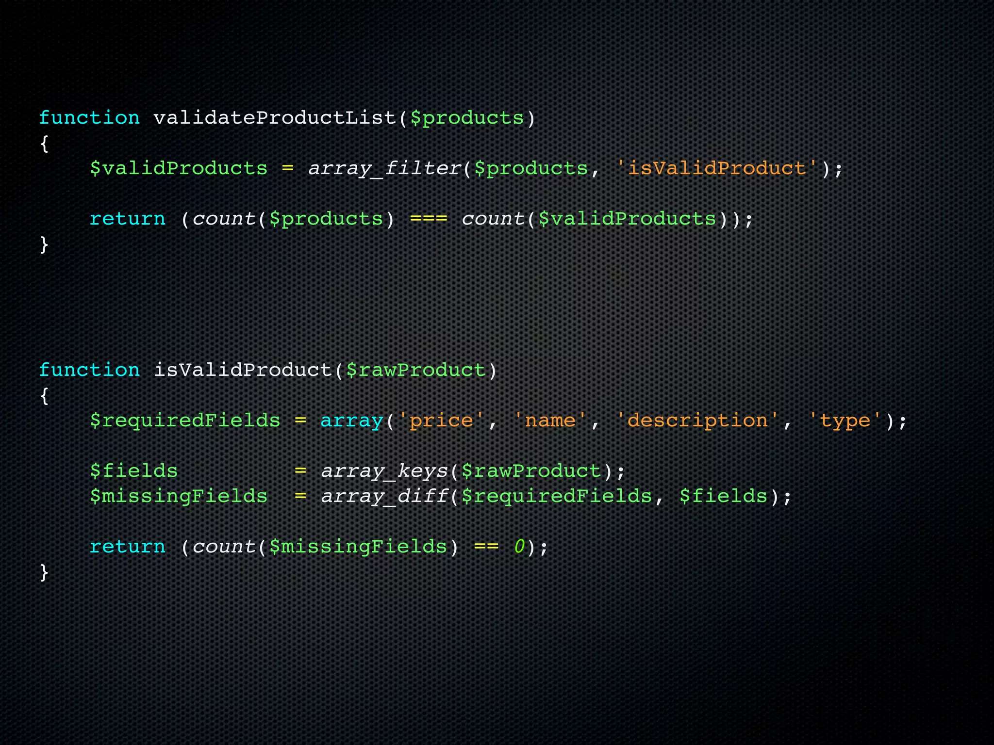 function validateProductList($products)
{
    $validProducts = array_filter($products, 'isValidProduct');

    return (count($products) === count($validProducts));
}




function isValidProduct($rawProduct)
{
    $requiredFields = array('price', 'name', 'description', 'type');

    $fields          = array_keys($rawProduct);
    $missingFields   = array_diff($requiredFields, $fields);

    return (count($missingFields) == 0);
}
 