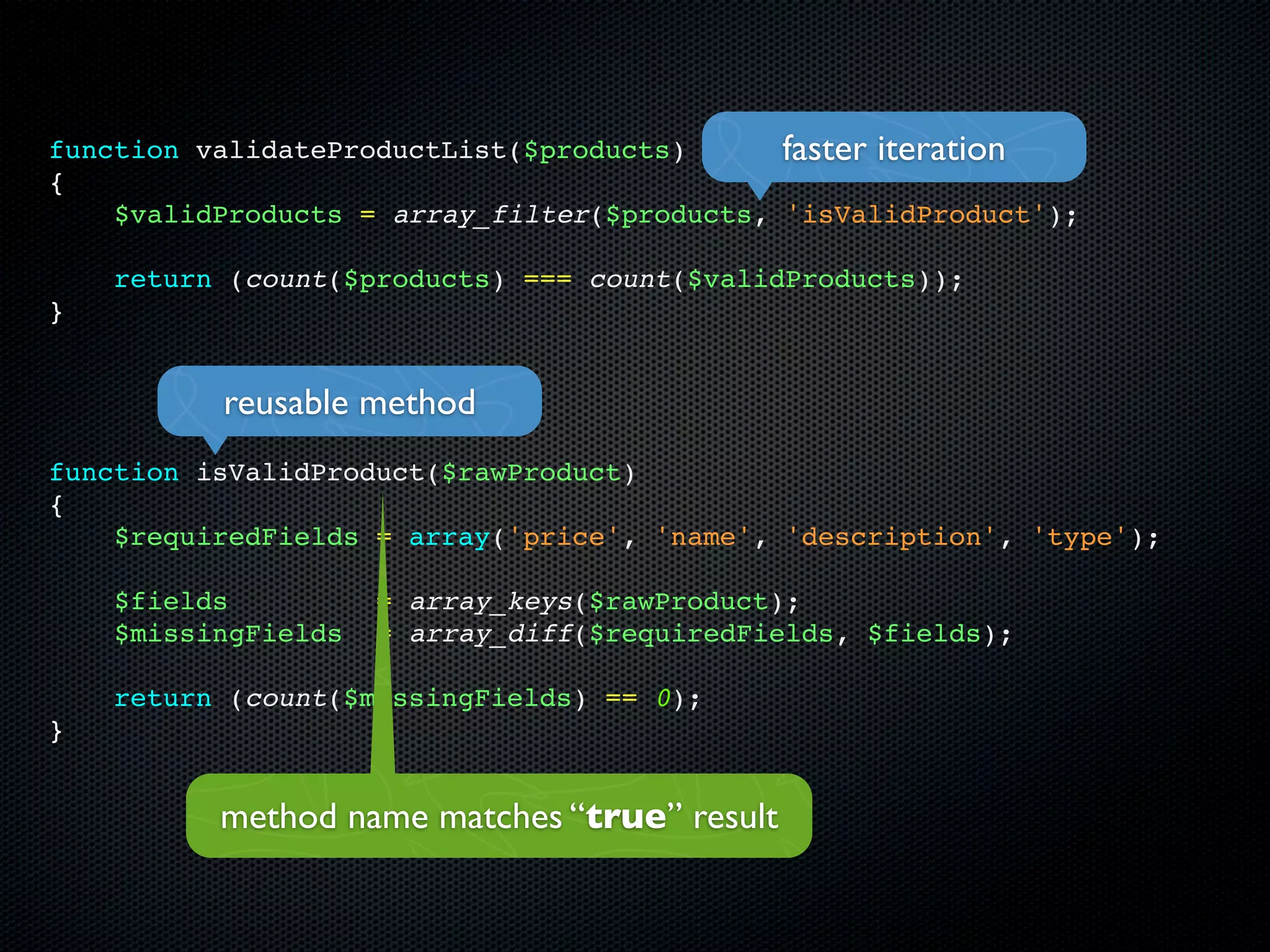 function validateProductList($products)      faster iteration
{
    $validProducts = array_filter($products, 'isValidProduct');

    return (count($products) === count($validProducts));
}


          reusable method
function isValidProduct($rawProduct)
{
    $requiredFields = array('price', 'name', 'description', 'type');

    $fields          = array_keys($rawProduct);
    $missingFields   = array_diff($requiredFields, $fields);

    return (count($missingFields) == 0);
}


          method name matches “true” result
 