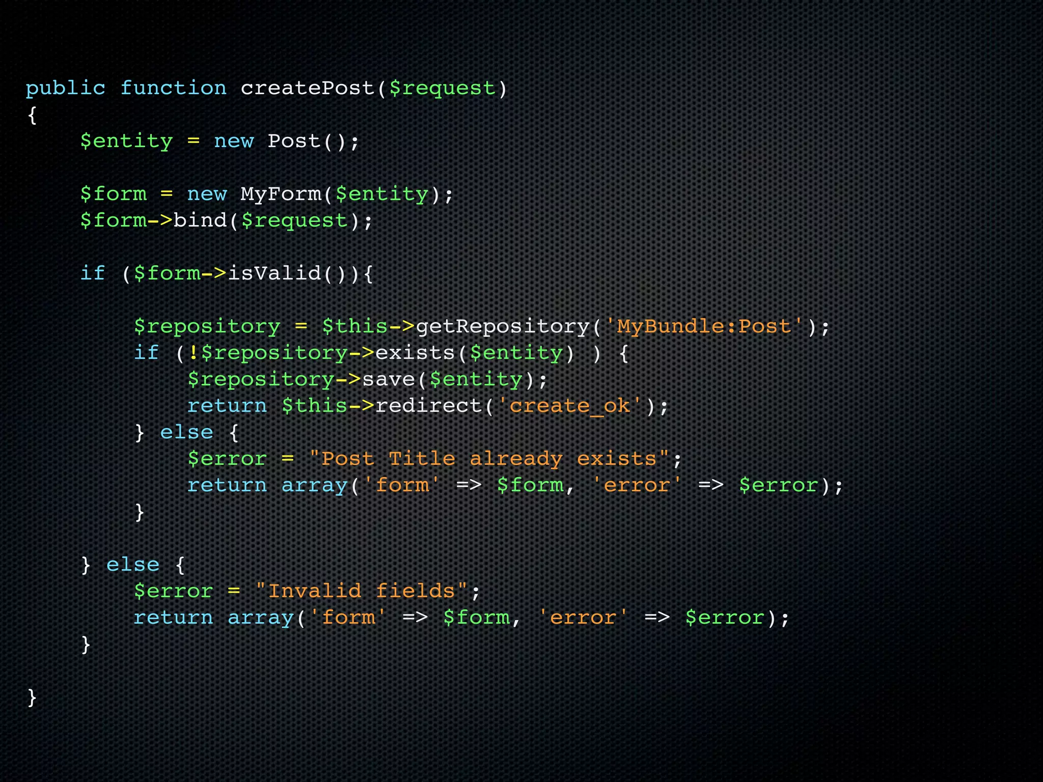 public function createPost($request)
{
    $entity = new Post();

    $form = new MyForm($entity);
    $form->bind($request);

    if ($form->isValid()){

        $repository = $this->getRepository('MyBundle:Post');
        if (!$repository->exists($entity) ) {
            $repository->save($entity);
            return $this->redirect('create_ok');
        } else {
            $error = "Post Title already exists";
            return array('form' => $form, 'error' => $error);
        }

    } else {
        $error = "Invalid fields";
        return array('form' => $form, 'error' => $error);
    }

}
 