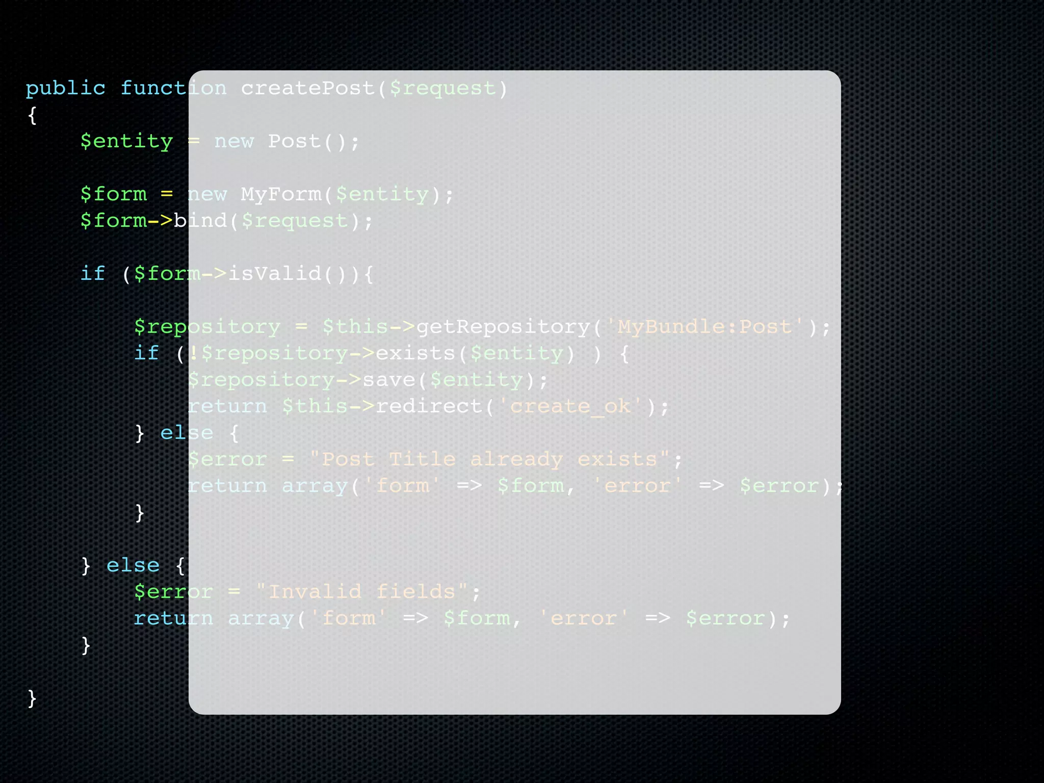 public function createPost($request)
{
    $entity = new Post();

    $form = new MyForm($entity);
    $form->bind($request);

    if ($form->isValid()){

        $repository = $this->getRepository('MyBundle:Post');
        if (!$repository->exists($entity) ) {
            $repository->save($entity);
            return $this->redirect('create_ok');
        } else {
            $error = "Post Title already exists";
            return array('form' => $form, 'error' => $error);
        }

    } else {
        $error = "Invalid fields";
        return array('form' => $form, 'error' => $error);
    }

}
 