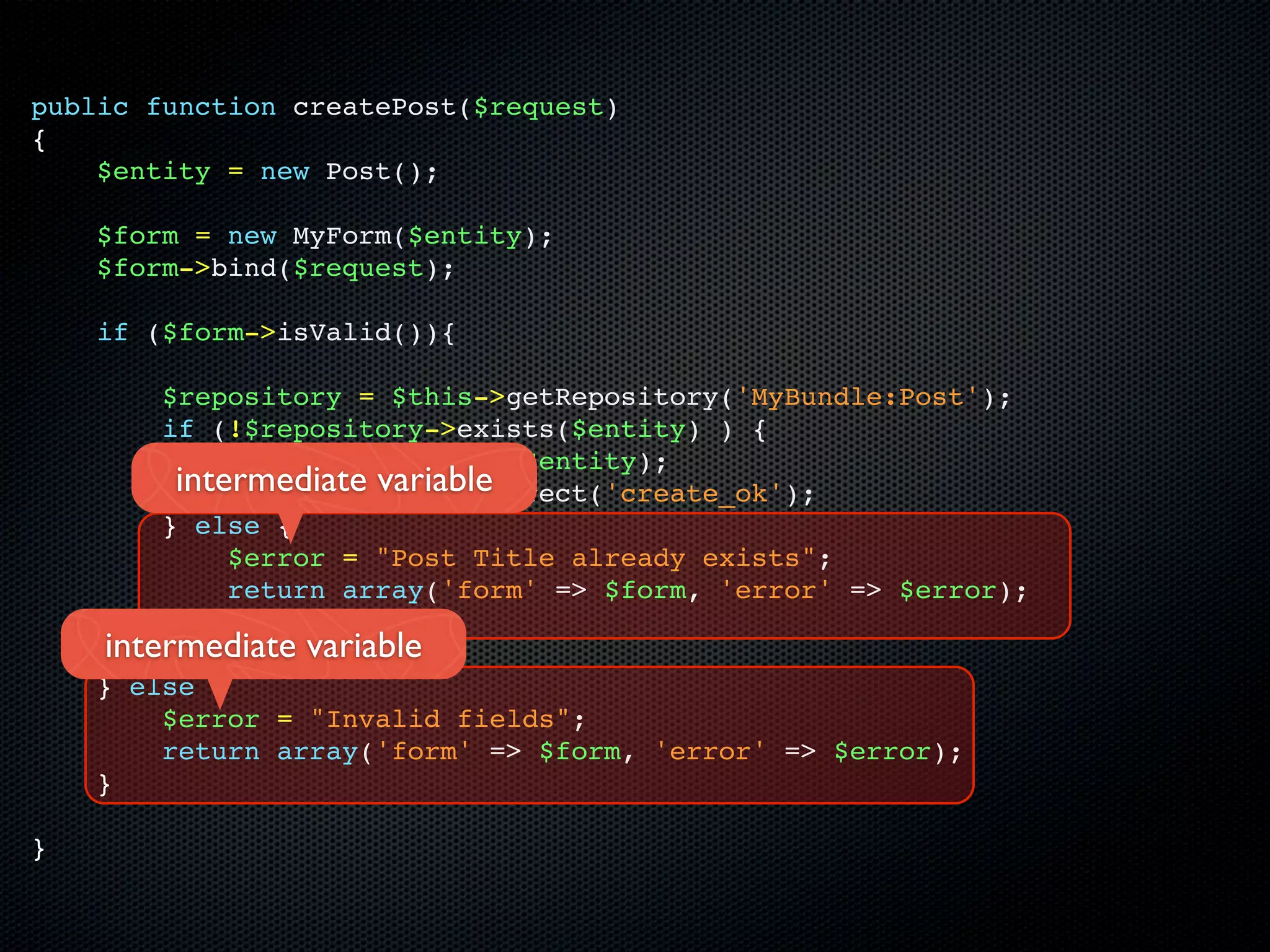public function createPost($request)
{
    $entity = new Post();

    $form = new MyForm($entity);
    $form->bind($request);

    if ($form->isValid()){

        $repository = $this->getRepository('MyBundle:Post');
        if (!$repository->exists($entity) ) {
             $repository->save($entity);
         intermediate variable
             return $this->redirect('create_ok');
        } else {
             $error = "Post Title already exists";
             return array('form' => $form, 'error' => $error);
        }
    intermediate variable
    } else {
        $error = "Invalid fields";
        return array('form' => $form, 'error' => $error);
    }

}
 