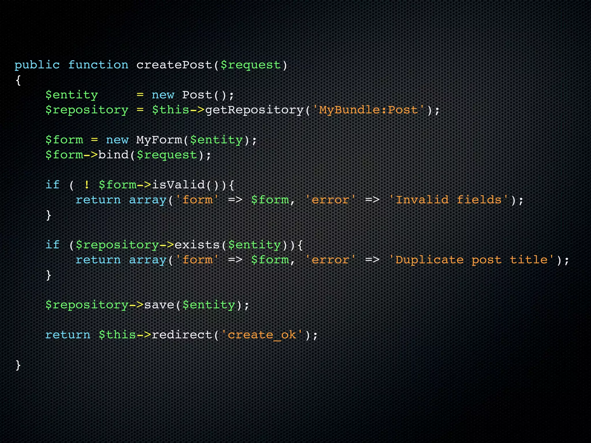 public function createPost($request)
{
    $entity     = new Post();
    $repository = $this->getRepository('MyBundle:Post');

    $form = new MyForm($entity);
    $form->bind($request);

    if ( ! $form->isValid()){
        return array('form' => $form, 'error' => 'Invalid fields');
    }

    if ($repository->exists($entity)){
        return array('form' => $form, 'error' => 'Duplicate post title');
    }

    $repository->save($entity);

    return $this->redirect('create_ok');

}
 