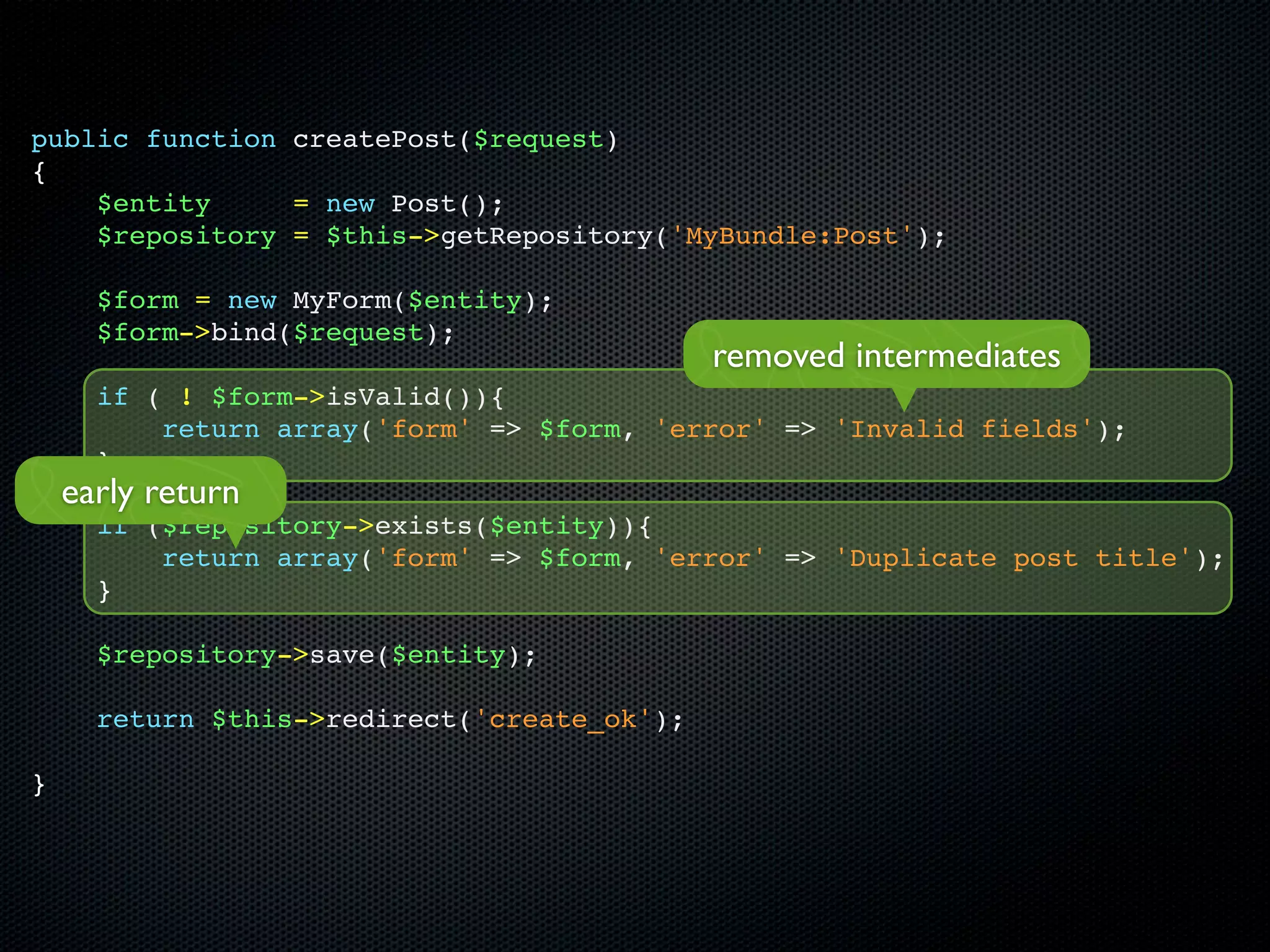 public function createPost($request)
{
    $entity     = new Post();
    $repository = $this->getRepository('MyBundle:Post');

      $form = new MyForm($entity);
      $form->bind($request);
                                             removed intermediates
      if ( ! $form->isValid()){
          return array('form' => $form, 'error' => 'Invalid fields');
      }
    early return
      if ($repository->exists($entity)){
          return array('form' => $form, 'error' => 'Duplicate post title');
      }

      $repository->save($entity);

      return $this->redirect('create_ok');

}
 