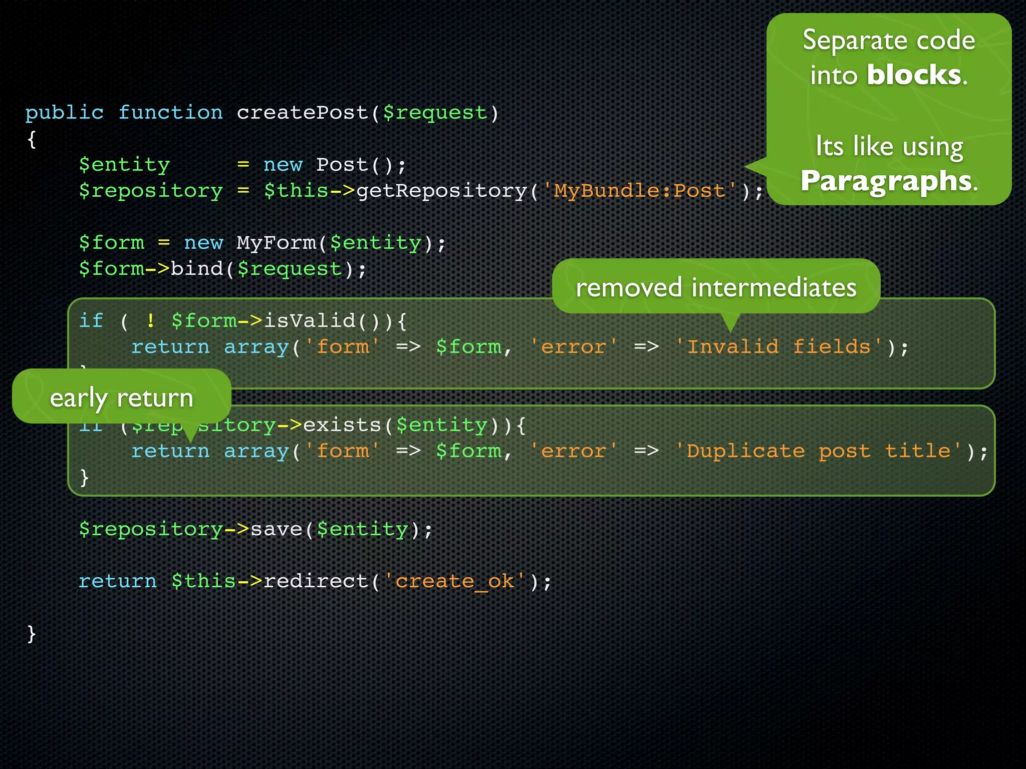 Separate code
                                                              into blocks.
public function createPost($request)
{                                                             Its like using
    $entity     = new Post();
    $repository = $this->getRepository('MyBundle:Post');     Paragraphs.
      $form = new MyForm($entity);
      $form->bind($request);
                                             removed intermediates
      if ( ! $form->isValid()){
          return array('form' => $form, 'error' => 'Invalid fields');
      }
    early return
      if ($repository->exists($entity)){
          return array('form' => $form, 'error' => 'Duplicate post title');
      }

      $repository->save($entity);

      return $this->redirect('create_ok');

}
 