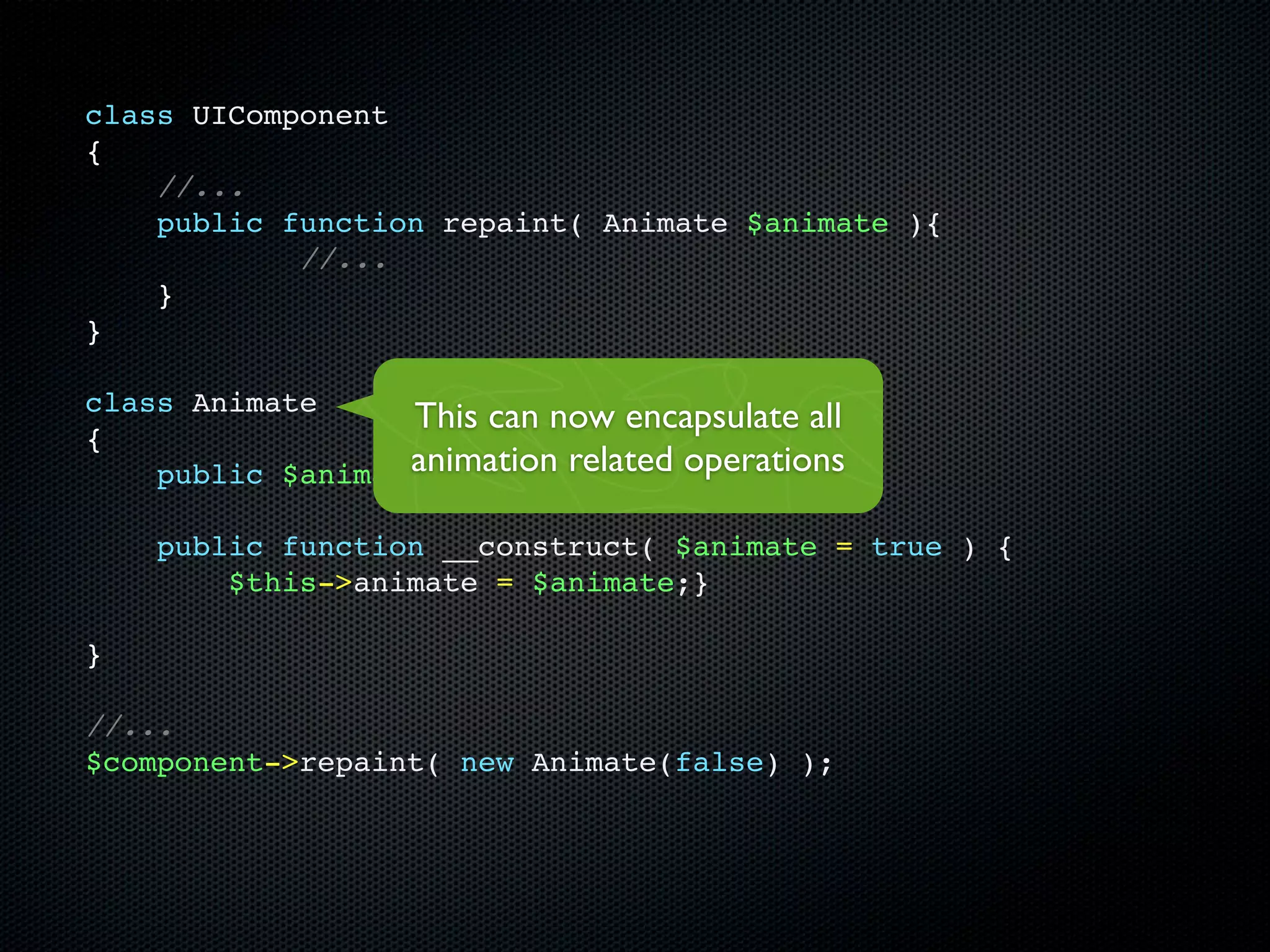 class UIComponent
{
    //...
    public function repaint( Animate $animate ){
            //...
    }
}

class Animate
                  This can now encapsulate all
{
                  animation related operations
    public $animate;

    public function __construct( $animate = true ) {
        $this->animate = $animate;}

}

//...
$component->repaint( new Animate(false) );
 